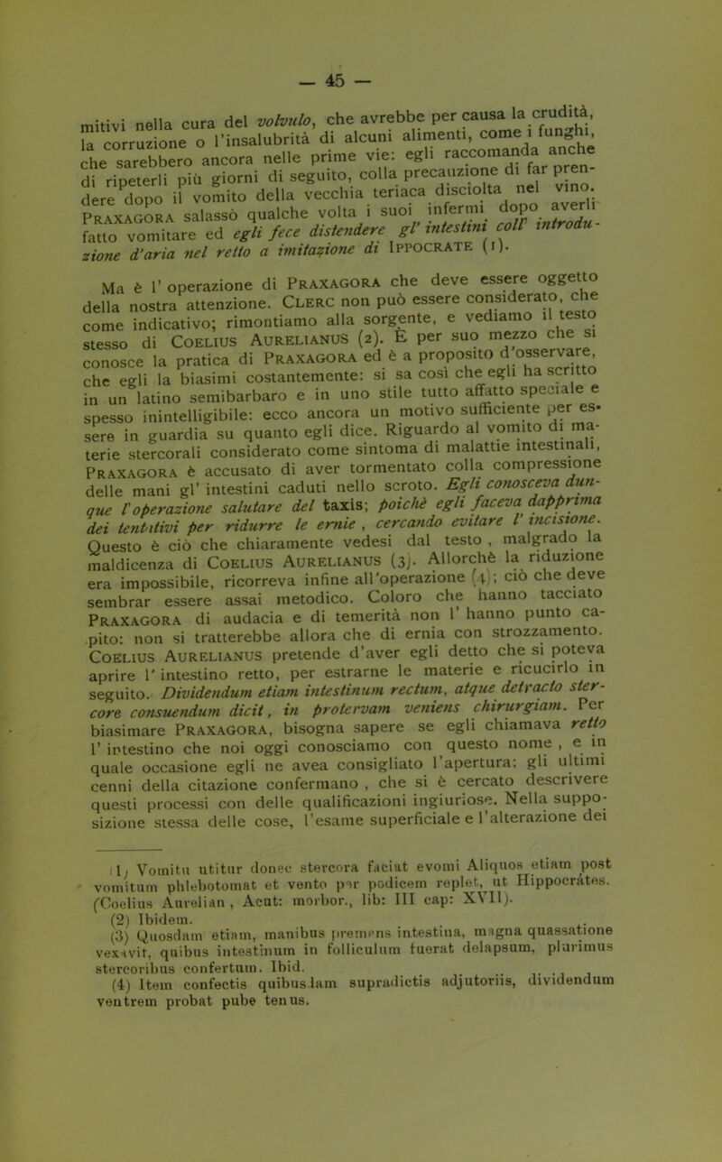 mitivi nella cura del volutilo, che avrebbe percausa la crudità, la corruzione o l’insalubrità di alcuni alimenti, corne i funghi, che sarebbero ancora nelle prime vie: egli raccomanda anche di ripeterli più giorni di seguito, colla precauzione di far pren- dere Pdopo if vomito della vecchia teriaca disciolta nel vino. Praxagora salassò qualche volta i suoi infermi dopo averli fatto vomitare ed egli fece distendere gl’ intestini coll introdu- zione d’aria nel retto a imitazione di Ippocrate fi). Ma è 1’ operazione di Praxagora che deve essere oggetto della nostra attenzione. Clerc non può essere considerato che come indicativo; rimontiamo alla sorgente, e vediamo il testo stesso di Coelius Aurelianus (2). E per suo mezzo che si conosce la pratica di Praxagora ed è a proposito d osservare che egli la biasimi costantemente: si sa cosi che egli ha scritto in un latino semibarbaro e in uno stile tutto affetto speciale e spesso inintelligibile: ecco ancora un motivo sufficiente per es- sere in guardia su quanto egli dice. Riguardo al vomito di ma- terie stercorali considerato come sintonia di malattie intestinali, Praxagora è accusato di aver tormentato colla compressione delle mani gl’ intestini caduti nello scroto. Egli conosceva dun- que l'operazione salutare del taxis; poiché egli faceva dapprima dei tentativi per ridurre le ernie , cercando evitare l’incisione. Questo è ciò che chiaramente vedesi dal testo , malgrado la maldicenza di Coelius Aurelianus (3). Allorché la riduzione era impossibile, ricorreva infine all'operazione (41; ciò che deve sembrar essere assai metodico. Coloro che hanno tacciato Praxagora di audacia e di temerità non 1 hanno punto ca- pito: non si tratterebbe allora che di ernia con strozzamento. Coelius Aurelianus pretende d’aver egli detto che si poteva aprire 1' intestino retto, per estrarne le materie e ricucirlo in seguito. Dividendum etiam intestinum rectum, atque detcacto ster- core consuendum dicit, in protervam veniens chirurgiam. Per biasimare Praxagora, bisogna sapere se egli chiamava retto 1’ intestino che noi oggi conosciamo con questo nome , e in quale occasione egli ne avea consigliato 1 apertura: gli ultimi cenni della citazione confermano , che si è cercato descrivere questi processi con delle qualificazioni ingiuriose. Nella suppo- sizione stessa delle cose, l’esame superficiale e l’alterazione dei dj Vomita utitur donec stercora faciat evomi Aliquos etiam post vomitum phlebotomat et vento per podicem replet^ ut Ilippocrates. (Coelius Aurelian , Acut: morbor., lib: III cap: XVII). (2) Ibidem. (3) Quosdam etiam, manibus premens intestina, magna quassazione vexavif, quibus intestinum in folliculum fuerat delapsum, plarimus stercoribus eonfertum. Ibid. # (4) Item confectis quibusJam supradictis adjutoriis, dividendum ventrem pi-obat pube tenus.
