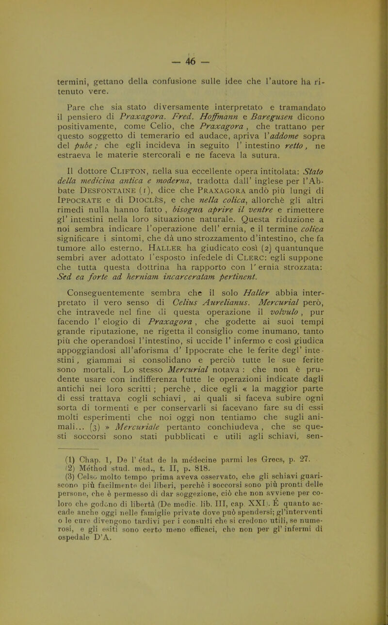 termini, gettano della confusione sulle idee che l’autore ha ri- tenuto vere. Pare che sia stato diversamente interpretato e tramandato il pensiero di Praxagora. Fred. Hofmann e Baregusen dicono positivamente, come Celio, che Praxagora , che trattano per questo soggetto di temerario ed audace, apriva l’addome sopra del pube; che egli incideva in seguito l’intestino retto, ne estraeva le materie stercorali e ne faceva la sutura. Il dottore Clifton, nella sua eccellente opera intitolata: Stato della medicina antica e moderna, tradotta dall’ inglese per l’Ab- bate Desfontaine (r), dice che Praxagora andò più lungi di Ippocrate e di Dioclès, e che nella colica, allorché gli altri rimedi nulla hanno fatto , bisogna aprire il ventre e rimettere gl’ intestini nella loro situazione naturale. Questa riduzione a noi sembra indicare l’operazione dell’ ernia, e il termine colica significare i sintomi, che dà uno strozzamento d’intestino, che fa tumore allo esterno. Haller ha giudicato così (2) quantunque sembri aver adottato l’esposto infedele di Clero: egli suppone che tutta questa dottrina ha rapporto con l'ernia strozzata: Sed ea forte ad herniam incarceratam pertine?it. Conseguentemente sembra che il solo Haller abbia inter- pretato il vero senso di Celhis Aurelianus. Mercurial però, che intravede nel fine di questa operazione il volvulo , pur facendo 1’ elogio di Praxagora , che godette ai suoi tempi grande riputazione, ne rigetta il consiglio come inumano, tanto più che operandosi l’intestino, si uccide 1’ infermo e così giudica appoggiandosi all’aforisma d’ Ippocrate che le ferite degl’ inte- stini , giammai si consolidano e perciò tutte le sue ferite sono mortali. Lo stesso Mercurial notava : che non è pru- dente usare con indifferenza tutte le operazioni indicate dagli antichi nei loro scritti ; perchè , dice egli « la maggior parte di essi trattava cogli schiavi, ai quali si faceva subire ogni sorta di tormenti e per conservarli si facevano fare su di essi molti esperimenti che noi oggi non tentiamo che sugli ani- mali... (3) » Mercuriale pertanto conchiudeva , che se que- sti soccorsi sono stati pubblicati e utili agli schiavi, sen- (1) Chap. 1, De 1’ éfcat de la médecine panni les Grecs, p. 27. (2) Method stud. med., t. II, p. 818. (3) Celso molto tempo prima aveva osservato, che gli schiavi guari- scono più facilmente dei liberi, perchè i soccorsi sono più pronti delle persone, che è permesso di dar soggezione, ciò che non avviene per co- loro che godono di libertà (De medie, lib. Ili, cap XXL. É quanto ac- cade anche oggi nelle famiglie private dove può spendersi; gl’interventi o le cure divengono tardivi per i consulti che si credono utili, se nume- rosi, e gli esiti sono certo meno efficaci, elio non per gl’ infermi di ospedale D’A.