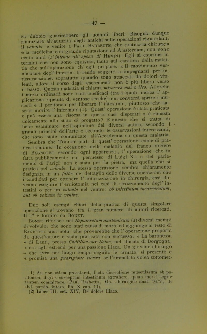 za dubbio guarirebbero gli uomini liberi. Bisogna dunque rinunziare all'autorità degli antichi sulle operazioni riguardanti il volvulo, e venire a Paul Barbette, che pratico la chirurgia e la medicina con grande riputazione ad Amsterdam, non sono cento anni (s’intende all’ epoca di Hevin). Egli si esprime in termini che non sono equivoci, tanto sui caratteri della malat- tia che sull’operazione eh’ egli propose. « Il movimento ver- micolare degl’ intestini li rende soggetti a impegnarsi per in- tussuscezione, sopratutto quando sono attaccati da dolori vio- lenti, allora il corso degli escrementi non è più libero verso il basso. Questa malattia si chiama miserere mei o ileo. Allorché i mezzi ordinarli sono stati inefficaci (tra i quali indica 1 ap- plicazione ripetuta di ventose secche) non converrà aprire 1 mu- scoli e il peritoneo per liberare l’intestino, piuttosto che la- sciar morire l’infermo? (i). Quest’operazione è stata praticata e può essere una risorsa in questi casi disperati o è rimasta unicamente allo stato di progetto? É questo che si tratta di bene esaminare nell’ opinione dei diversi autori, secondo 1 grandi principi dell’arte e secondo le osservazioni interessanti, che sono state comunicate all'Accademia su questa malattia. Sembra che Tollet parli di quest’ operazione come di pra- tica comune. In occasione della malattia del franco arciere di Bagnolet secondo ogni apparenza , 1’ operazione che fu fatta pubblicamente col permesso di Luigi XI e del parla- mento di Parigi non è stata per la pietra, ma quella che si pratica pel volvulo. La stessa operazione sembra chiaramente designata in un fatto; nel dettaglio delle diverse operazioni che i candidati per ottenere 1’ autorizzazione in chirurgia, essi do- veano eseguire 1’ erniotomia nei casi di strozzamento degl’ in- testini o per un volvulo nel ventre: ob vntestinum incarceratimi, aut ob volvutn in ventre. Due soli esempi chiari della pratica di questa singolare operazione si trovano tra il gran numero di autori ricercati. Il i° è fornito da Bonet. Bonet riferisce nel Sepulcretum anatomicum (2) diversi esempi di volvulo, che sono stati causa di morte ed aggiunge al testo di Barbette una nota, che proverebbe che 1’ operazione proposta da quest’autore è stata praticata con successo. « La baronessa « di Lanti, presso Chàtillon-sur-Seine, nel Ducato di Borgogna, « era agli estremi per una passione iliaca. Un giovane chirurgo « che avea per lungo tempo seguito le armate, si presentò e « promise una guarigione sicura, se l’ammalata volea sottomet- 1) An non etiam praestaret, facti dissectione muaeularum et pe- ritonaei, digitis susceptum intestinuin extrahere, quanti morti aegro- tantem committere. (Paul Barbette, Op. Chirurgico anat. 1672, de abd. partib. interi!. lib. X cap. 11). (2) Liber III, set. XIV, De dolore iliaco.