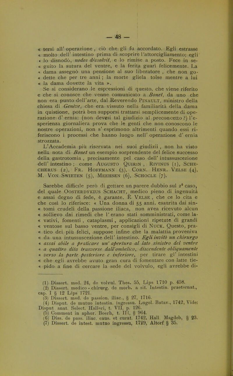 « tersi all’operazione, ciò che gli fu accordato. Egli estrasse « molto dell’ intestino prima di scoprire rattorcigliamento; egli « lo disnodò, nodos dissolvit, e lo rimise a posto. Fece in se- « guito la sutura del ventre, e la ferita guarì felicemente. La « dama assegnò una pensione al suo liberatore , che non go- « dette che per tre anni ; la morte gliela tolse mentre a lui « la dama dovette la vita ». Se si considerano le espressioni di questo, che viene riferito e che si conosce che venne comunicato a Bonet, da uno che non era punto dell’arte, dal Reverendo Pinault, ministro della chiesa di Genève, che era vissuto nella familiarità della dama in quistione, potrà ben supporsi trattarsi semplicemente di ope- razione d’ ernia: (non devesi tal giudizio al preconcetto ?) l’e- sperienza giornaliera prova che le genti che non conoscono le nostre operazioni, non s’ esprimono altrimenti quando essi ri- feriscono i processi che hanno luogo nell’ operazione d’ ernia strozzata. L’Accademia più riservata nei suoi giudizii , non ha visto nella nota di Boìiet un esempio sorprendente del felice successo della gastrotomia , precisamente pel caso dell’ intussuscezione dell’intestino; come Augusto Quirin , Rivinus (i), Sche- CHERUS (2), Fr. HOFFMANN (3), CORN. HENR. VELSE (4), M. VON SWIETEN (5), MEEHSEN (6), SCHOCLE (7). Sarebbe difficile però di gettare un parere dubbio sul 20 caso, del quale Oosterdykius Schacht, medico pieno di ingenuità e assai degno di fede, è garante. È Velse , che ce lo cita e che così lo riferisce: « Una donna di 55 anni, esaurita dai sin- « tomi crudeli della passione iliaca, non avea ricevuto alcun « sollievo dai rimedi che 1'erano stati somministrati, come la- « vativi, fomenti , cataplasmi , applicazioni ripetute di grandi « ventose sul basso ventre, per consigli di Nuck. Questo, pra- « tico dei più felici, suppose infine che la malattia proveniva « da una intussuscezione dell’intestino. Egli invitò un chirurgo « assai abile a praticare un’ apertura al lato sinistro del ventre « a quattro dita trasverse dall’ombelico, discendente obliquamente « verso la parte posteriore e inferiore, per tirare gl’ intestini « che egli avrebbe avuto gran cura di fomentare con latte tie- « pido a fine di cercare la sede del volvulo, egli avrebbe di- fi) Dissert. rned. 24, de voi vili. Thes. 55, Lips 1710 p. 458. (2) Dissert. medico - chirurg. de morb. a sit. Intestiti, praeternat., cap. I § 12 Lips 1721. (3) Dissert. med. de passion. iliac., § 27, 1716. (4) Disput. de mutuo intesti», iugressu. Lugol. Batav., 1742, Vide: Disput anat. Select. Halleri, t. VII, p. 126. (5) Comment in aphor. Boerh, t. Ili, § 964. (6) Diss. de pass, iliac. caus. et curat. 1742. Hall. Magdeb, § 23.