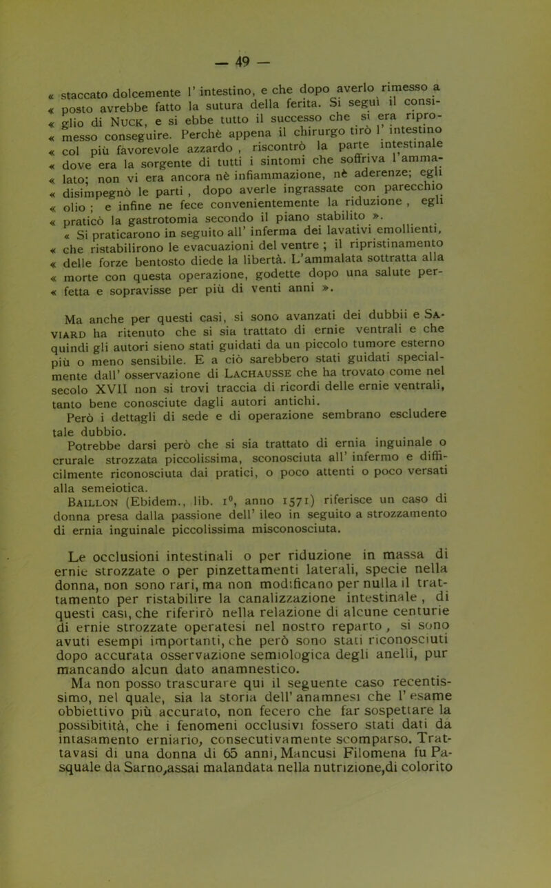 « staccato dolcemente 1’ intestino, e che dopo averlo rimesso a « posto avrebbe fatto la sutura della ferita. Si segui il consi- « elio di Nuck, e si ebbe tutto il successo che si era ripro- « messo conseguire. Perchè appena il chirurgo tiro 1 intestino « col più favorevole azzardo , riscontrò la parte intestinale « dove era la sorgente di tutti i sintomi che soffriva 1 amma- « lato’ non vi era ancora nè infiammazione, nè aderenze; egli « disimpegno le parti , dopo averle ingrassate con parecchio « olio ; e infine ne fece convenientemente la riduzione , egli « praticò la gastrotomia secondo il piano stabilito ». « Si praticarono in seguito all’ inferma dei lavativi emollienti, « che ristabilirono le evacuazioni del ventre ; il ripristinamento « delle forze bentosto diede la libertà. L’ammalata sottratta alla « morte con questa operazione, godette dopo una salute per- « fetta e sopravisse per più di venti anni ». Ma anche per questi casi, si sono avanzati dei dubbii e Sa- viard ha ritenuto che si sia trattato di ernie ventrali e che quindi gli autori sieno stati guidati da un piccolo tumore esterno più o meno sensibile. E a ciò sarebbero stati guidati special- mente dall’ osservazione di Lachausse che ha trovato come nel secolo XVII non si trovi traccia di ricordi delle ernie ventrali, tanto bene conosciute dagli autori antichi. Però i dettagli di sede e di operazione sembrano escludere tale dubbio. Potrebbe darsi però che si sia trattato di ernia inguinale o crurale strozzata piccolissima, sconosciuta all’ infermo e diffi- cilmente riconosciuta dai pratici, o poco attenti o poco versati alla semeiotica. Baillon (Ebidem., lib. i°, anno 1571) riferisce un caso di donna presa dalla passione dell’ ileo in seguito a strozzamento di ernia inguinale piccolissima misconosciuta. Le occlusioni intestinali o per riduzione in massa di ernie strozzate o per pinzettamenti laterali, specie nella donna, non sono t ari, ma non modificano per nulla il trat- tamento per ristabilire la canalizzazione intestinale , di questi casi, che riferirò nella relazione di alcune centurie di ernie strozzate operatesi nel nostro reparto , si sono avuti esempi importanti, che però sono stati riconosciuti dopo accurata osservazione semiologica degli anelli, pur mancando alcun dato anamnestico. Ma non posso trascurare qui il seguente caso recentis- simo, nel quale, sia la storia dell’anamnesi che l’esame obbiettivo più accurato, non fecero che far sospettare la possibitità, che i fenomeni occlusivi fossero stati dati da intasamento erniario, consecutivamente scomparso. Trat- tavasi di una donna di 65 anni,Mancusi Filomena fu Pa- squale da Sarno,assai malandata nella nutrizione,di colorito