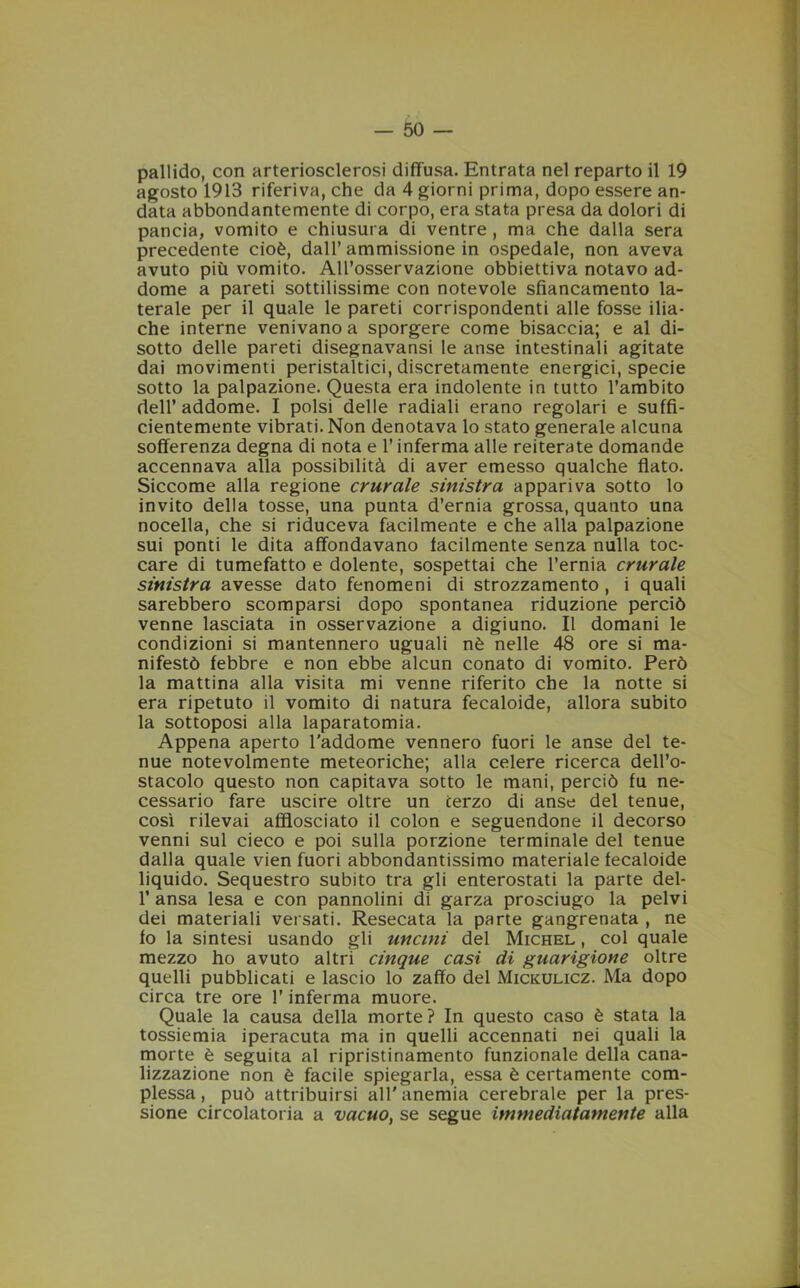 pallido, con arteriosclerosi diffusa. Entrata nel reparto il 19 agosto 1913 riferiva, che da 4 giorni prima, dopo essere an- data abbondantemente di corpo, era stata presa da dolori di pancia, vomito e chiusura di ventre , ma che dalla sera precedente cioè, dall’ ammissione in ospedale, non aveva avuto più vomito. All’osservazione obbiettiva notavo ad- dome a pareti sottilissime con notevole sfiancamento la- terale per il quale le pareti corrispondenti alle fosse ilia- che interne venivano a sporgere come bisaccia; e al di- sotto delle pareti disegnavansi le anse intestinali agitate dai movimenti peristaltici, discretamente energici, specie sotto la palpazione. Questa era indolente in tutto l’ambito dell’ addome. I polsi delle radiali erano regolari e suffi- cientemente vibrati. Non denotava lo stato generale alcuna sofferenza degna di nota e l’inferma alle reiterate domande accennava alla possibilità di aver emesso qualche flato. Siccome alla regione crurale sinistra appariva sotto lo invito della tosse, una punta d’ernia grossa, quanto una nocella, che si riduceva facilmente e che alla palpazione sui ponti le dita affondavano facilmente senza nulla toc- care di tumefatto e dolente, sospettai che l’ernia crurale sinistra avesse dato fenomeni di strozzamento , i quali sarebbero scomparsi dopo spontanea riduzione perciò venne lasciata in osservazione a digiuno. Il domani le condizioni si mantennero uguali nè nelle 48 ore si ma- nifestò febbre e non ebbe alcun conato di vomito. Però la mattina alla visita mi venne riferito che la notte si era ripetuto il vomito di natura fecaloide, allora subito la sottoposi alla laparatomia. Appena aperto l’addome vennero fuori le anse del te- nue notevolmente meteoriche; alla celere ricerca dell’o- stacolo questo non capitava sotto le mani, perciò fu ne- cessario fare uscire oltre un terzo di anse del tenue, così rilevai afflosciato il colon e seguendone il decorso venni sul cieco e poi sulla porzione terminale del tenue dalla quale vien fuori abbondantissimo materiale fecaloide liquido. Sequestro subito tra gli enterostati la parte del- 1’ ansa lesa e con pannolini di garza prosciugo la pelvi dei materiali versati. Resecata la parte gangrenata , ne fo la sintesi usando gli uncini del Michel , col quale mezzo ho avuto altri cinque casi di guarigione oltre quelli pubblicati e lascio lo zaffo del Mickulicz. Ma dopo circa tre ore l’inferma muore. Quale la causa della morte ? In questo caso è stata la tossiemia iperacuta ma in quelli accennati nei quali la morte è seguita al ripristinamento funzionale della cana- lizzazione non è facile spiegarla, essa è certamente com- plessa , può attribuirsi all' anemia cerebrale per la pres- sione circolatoria a vacuo, se segue immediatamente alla