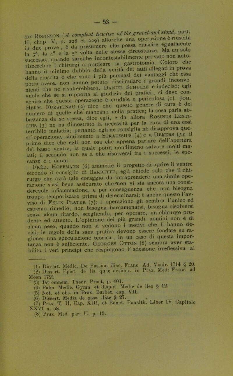 tof Robinson [A compleat tractise of thè gravel and stond, part. II chap V p 228 et 229) allorché una operazione è riuscita ’ due prove è da presumere che possa riuscire egualmente la la 4h e la 5a volta nelle stesse circostanze. Ma un solo successo, quando sarebbe incontestabilmente provato non auto- rizzerebbe i chirurgi a praticare la gastrotomia Coloro che hanno il minimo dubbio della verità dei fatti allegati in prova della riuscita e che sono i più persuasi dei vantaggi c e essa potrà avere, non hanno potuto dissimulare 1 grandi inconve nienti che ne risulterebbero. Daniel Schulze è indeciso, egli vuole che se si rapporta al giudizio dei pratici si deve con- venire che questa operazione è crudele e pericolosa \i). Joh. HERM. Furstenau (2) dice che questo genere di cura è del numero di quelle che mancano nella pratica; la cosa parla ab- bastanza da se stessa, dice egli, e da allora Rosinus Lenti- lius h) ne ha dimostrato la necessità per la cura di una cosi terribile malattia; pertanto egli nè consiglia nè disapprova que- st’operazione, similmente a Straussius (4) e a DekeRS (5); il primo dice che egli non osa che appena parlare dell apertura del basso ventre, la quale potrà nondimeno salvare molti ma- lati; il secondo non sa a che risolversi fra i successi, le spe- ranze e i danni. ... Frèd. Hoffmann (6) ammette il progetto di aprire il ventre secondo il consiglio di Barbette; egli chiede solo che il chi- rurgo che avrà tale coraggio da intraprendere una simile ope- razione siasi bene assicurato che 'non vi sia ancora una consi- derevole infiammazione, e per conseguenza che non bisogna troppo temporizzare prima di determinarsi; è anche questo av- viso di Felix Plater (7); 1’ operazione gli sembra l’unico ed estremo rimedio, non bisogna barcamenarsi, bisogna risolversi senza alcun ritardo, scegliendo, per operare, un chirurgo pru- dente ed attento. L’opinione dei più grandi uomiiii non è di alcun peso, quando non si vedono i motivi che li hanno de- cisi; le regole della sana pratica devono essere fondate su ra- gione; una speculazione teorica , in un caso di questa impor- tanza non è sufficiente. Georges Otton (8) sembra aver sta- bilito i veri principi che respingono F adesione irreflessiva al il) DUsert. Medie. De Passion iliae. Frane Ad. Viadr. 1714 § 20. (2) Dissert. Epist. de iis (pive desider. in Prax. Med: Frane ad Moen 1721. (3) Jatromnem. Theor. Praet, p. 401. (4) Palm. Medie. Gymn. et disput. Medie de ileo § 12. (5) Not. et obs. in Prax. Barbet. cap. VII. (6) Dissert. Media de pass, iliae § 27. . (7) Prax. T. II, Cap. XIII, et Bonet. Poualth. Liber IV, Capitolo XXVI n. 58. (8) Prax. Med. part li, p. 13.