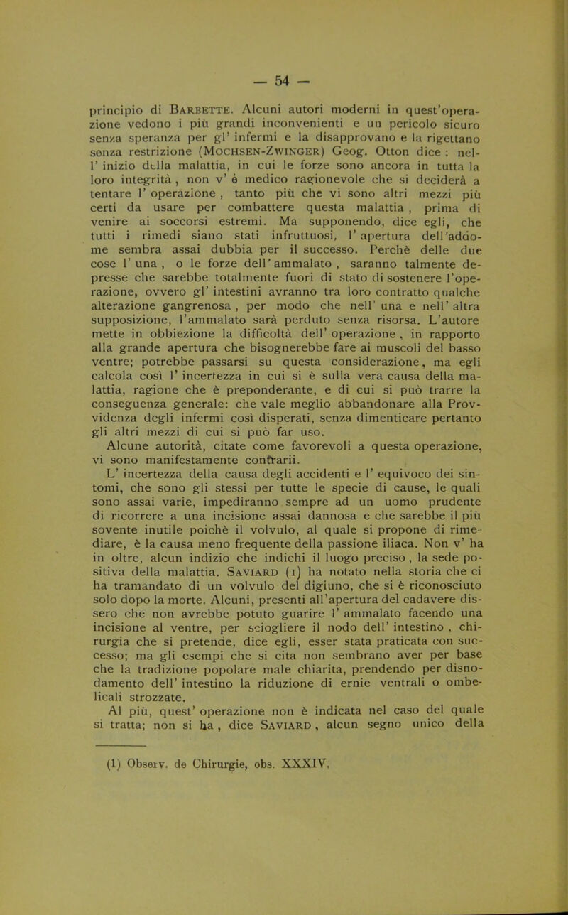 principio di Barbette. Alcuni autori moderni in quest’opera- zione vedono i più grandi inconvenienti e un pericolo sicuro senza speranza per gl’ infermi e la disapprovano e la rigettano senza restrizione (Mochsen-Zwinger) Geog. Otton dice : nel- 1’ inizio dtlla malattia, in cui le forze sono ancora in tutta la loro integrità , non v’ è medico ragionevole che si deciderà a tentare 1’ operazione , tanto più che vi sono altri mezzi più certi da usare per combattere questa malattia , prima di venire ai soccorsi estremi. Ma supponendo, dice egli, che tutti i rimedi siano stati infruttuosi, 1’ apertura dell'addo- me sembra assai dubbia per il successo. Perchè delle due cose 1’ una , o le forze dell'ammalato, saranno talmente de- presse che sarebbe totalmente fuori di stato di sostenere l’ope- razione, ovvero gl’ intestini avranno tra loro contratto qualche alterazione gangrenosa , per modo che nell’ una e nell’ altra supposizione, l’ammalato sarà perduto senza risorsa. L’autore mette in obbiezione la difficoltà dell’ operazione , in rapporto alla grande apertura che bisognerebbe fare ai muscoli del basso ventre; potrebbe passarsi su questa considerazione, ma egli calcola così 1’ incertezza in cui si è sulla vera causa della ma- lattia, ragione che è preponderante, e di cui si può trarre la conseguenza generale: che vale meglio abbandonare alla Prov- videnza degli infermi così disperati, senza dimenticare pertanto gli altri mezzi di cui si può far uso. Alcune autorità, citate come favorevoli a questa operazione, vi sono manifestamente confrarii. L’ incertezza della causa degli accidenti e 1’ equivoco dei sin- tomi, che sono gli stessi per tutte le specie di cause, le quali sono assai varie, impediranno sempre ad un uomo prudente di ricorrere a una incisione assai dannosa e che sarebbe il più sovente inutile poiché il volvulo, al quale si propone di rime- diare, è la causa meno frequente della passione iliaca. Non v’ ha in oltre, alcun indizio che indichi il luogo preciso , la sede po- sitiva della malattia. Saviard (i) ha notato nella storia che ci ha tramandato di un volvulo del digiuno, che si è riconosciuto solo dopo la morte. Alcuni, presenti all’apertura del cadavere dis- sero che non avrebbe potuto guarire 1’ ammalato facendo una incisione al ventre, per sciogliere il nodo dell’ intestino . chi- rurgia che si pretende, dice egli, esser stata praticata con suc- cesso; ma gli esempi che si cita non sembrano aver per base che la tradizione popolare male chiarita, prendendo per disno- damento dell’ intestino la riduzione di ernie ventrali o ombe- licali strozzate. Al più, quest’ operazione non è indicata nel caso del quale si tratta; non si ha , dice Saviard , alcun segno unico della (1) Observ. de Chirurgie, obs. XXXIV.