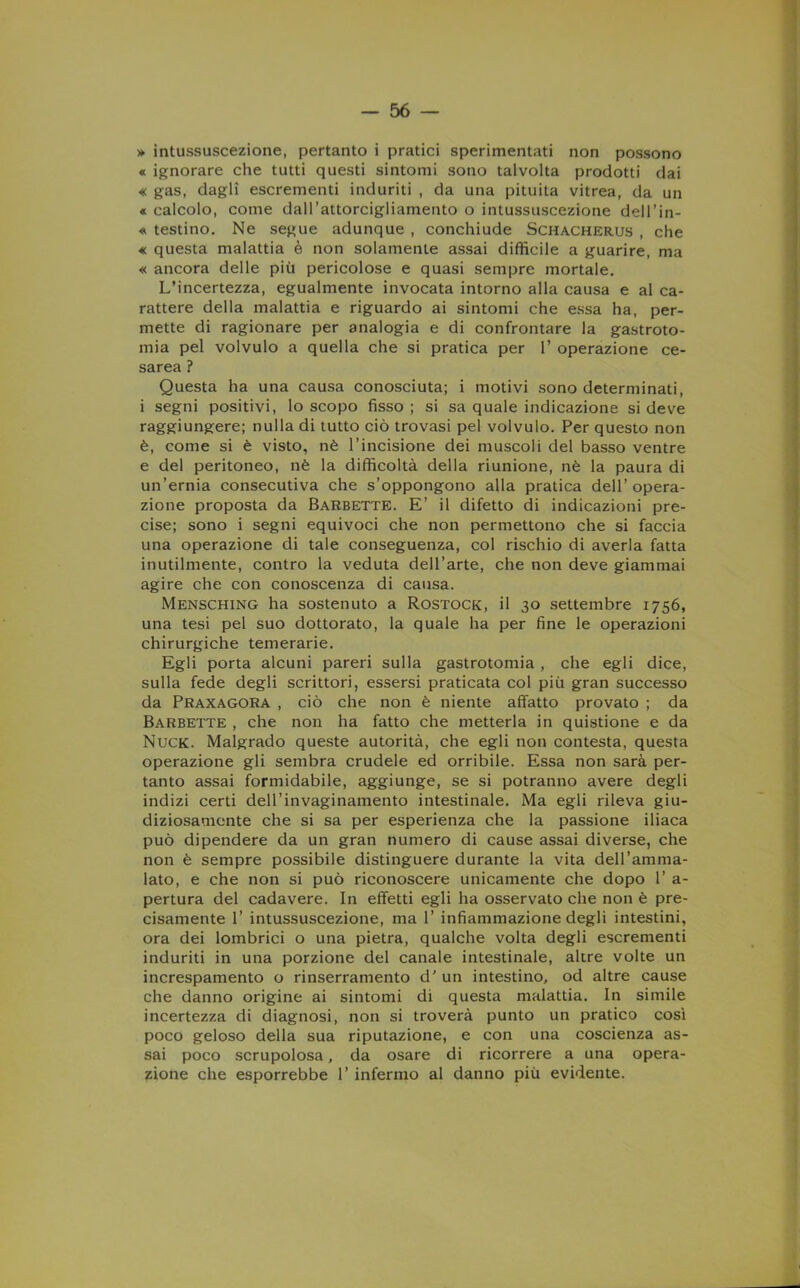 » intussuscezione, pertanto i pratici sperimentati non possono « ignorare che tutti questi sintomi sono talvolta prodotti dai « gas, dagli escrementi induriti , da una pituita vitrea, da un « calcolo, come dall’attorcigliamento o intussuscezione dell’in- « testino. Ne segue adunque , conchiude Schacherus , che « questa malattia è non solamente assai difficile a guarire, ma « ancora delle più pericolose e quasi sempre mortale. L’incertezza, egualmente invocata intorno alla causa e al ca- rattere della malattia e riguardo ai sintomi che essa ha, per- mette di ragionare per analogia e di confrontare la gastroto- mia pel volvulo a quella che si pratica per 1’ operazione ce- sarea ? Questa ha una causa conosciuta; i motivi sono determinati, i segni positivi, lo scopo fisso; si sa quale indicazione si deve raggiungere; nulla di tutto ciò trovasi pel volvulo. Per questo non è, come si è visto, nè l’incisione dei muscoli del basso ventre e del peritoneo, nè la difficoltà della riunione, nè la paura di un’ernia consecutiva che s’oppongono alla pratica dell’opera- zione proposta da Barbette. E’ il difetto di indicazioni pre- cise; sono i segni equivoci che non permettono che si faccia una operazione di tale conseguenza, col rischio di averla fatta inutilmente, contro la veduta dell’arte, che non deve giammai agire che con conoscenza di causa. Mensching ha sostenuto a Rostock, il 30 settembre 1756, una tesi pel suo dottorato, la quale ha per fine le operazioni chirurgiche temerarie. Egli porta alcuni pareri sulla gastrotomia , che egli dice, sulla fede degli scrittori, essersi praticata col più gran successo da Praxagora , ciò che non è niente affatto provato ; da Barbette , che non ha fatto che metterla in quistione e da Nuck. Malgrado queste autorità, che egli non contesta, questa operazione gli sembra crudele ed orribile. Essa non sarà per- tanto assai formidabile, aggiunge, se si potranno avere degli indizi certi dell’invaginamento intestinale. Ma egli rileva giu- diziosamente che si sa per esperienza che la passione iliaca può dipendere da un gran numero di cause assai diverse, che non è sempre possibile distinguere durante la vita dell’amma- lato, e che non si può riconoscere unicamente che dopo 1’ a- pertura del cadavere. In effetti egli ha osservato che non è pre- cisamente 1’ intussuscezione, ma 1’ infiammazione degli intestini, ora dei lombrici o una pietra, qualche volta degli escrementi induriti in una porzione del canale intestinale, altre volte un increspamento o rinserramento d’ un intestino, od altre cause che danno origine ai sintomi di questa malattia. In simile incertezza di diagnosi, non si troverà punto un pratico così poco geloso della sua riputazione, e con una coscienza as- sai poco scrupolosa, da osare di ricorrere a una opera- zione che esporrebbe 1’ infermo al danno più evidente.