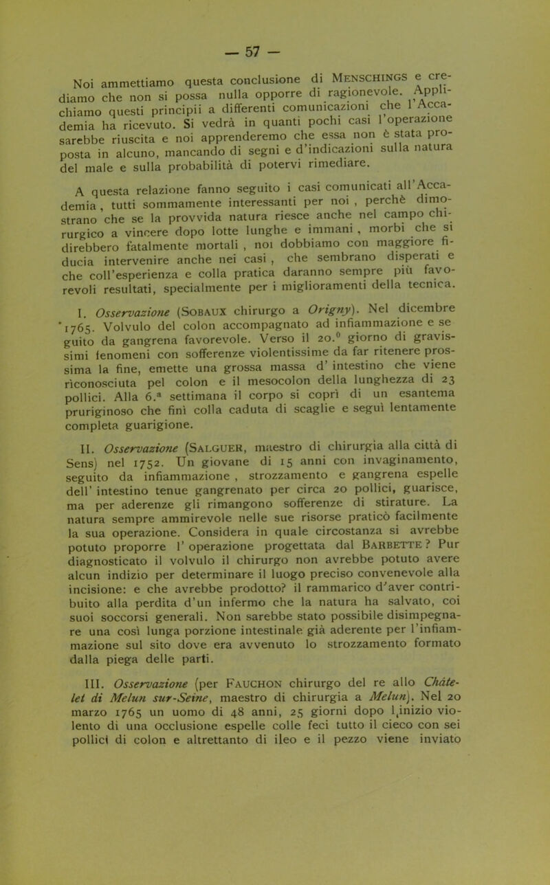 Noi ammettiamo questa conclusione di Menschings e cre- diamo che non si possa nulla opporre di ragionevole. Appli- chiamo questi principii a differenti comunicazioni che 1 Acca- demia ha ricevuto. Si vedrà in quanti pochi casi 1 operazione sarebbe riuscita e noi apprenderemo che essa non è stata pro- posta in alcuno, mancando di segni e d’indicazioni sulla natura del male e sulla probabilità di potervi rimediare. A questa relazione fanno seguito i casi comunicati all Acca- demia , tutti sommamente interessanti per noi , perchè dimo- strano che se la provvida natura riesce anche nel campo chi- rurgico a vincere dopo lotte lunghe e immani , morbi che si direbbero fatalmente mortali , noi dobbiamo con maggiore fi- ducia intervenire anche nei casi , che sembrano disperati e che coll’esperienza e colla pratica daranno sempre più favo- revoli resultati, specialmente per i miglioramenti della tecnica. I. Osservazione (Sobaux chirurgo a Origny). Nel dicembre '1765. Volvulo del colon accompagnato ad infiammazione e se guito da gangrena favorevole. Verso il 20.0 giorno di gravis- simi ienomeni con sofferenze violentissime da far ritenere pros- sima la fine, emette una grossa massa d intestino che viene riconosciuta pel colon e il mesocolon della lunghezza di 23 pollici. Alla 6.a settimana il corpo si coprì di un esantema pruriginoso che finì colla caduta di scaglie e seguì lentamente completa guarigione. II. Osservazioyie (Salguer, maestro di chirurgia alla città di Sens) nel 1752. Un giovane di 15 anni con invaginamento, seguito da infiammazione , strozzamento e gangrena espelle dell’ intestino tenue gangrenato per circa 20 pollici, guarisce, ma per aderenze gli rimangono sofferenze di stirature. La natura sempre ammirevole nelle sue risorse praticò facilmente la sua operazione. Considera in quale circostanza si avrebbe potuto proporre l’operazione progettata dal Barbette? Pur diagnosticato il volvulo il chirurgo non avrebbe potuto avere alcun indizio per determinare il luogo preciso convenevole alla incisione: e che avrebbe prodotto? il rammarico d'aver contri- buito alla perdita d’un infermo che la natura ha salvato, coi suoi soccorsi generali. Non sarebbe stato possibile disimpegna- re una così lunga porzione intestinale già aderente per l’infiam- mazione sul sito dove era avvenuto lo strozzamento formato dalla piega delle parti. III. Osservazione (per Fauchon chirurgo del re allo Chàte- let di Melun sur-Seine, maestro di chirurgia a Melun). Nel 20 marzo 1765 un uomo di 48 anni, 25 giorni dopo l(inizio vio- lento di una occlusione espelle colle feci tutto il cieco con sei pollici di colon e altrettanto di ileo e il pezzo viene inviato