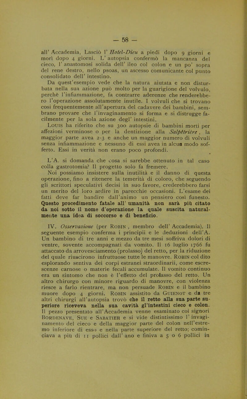 all’ Accademia, Lasciò 1’ TLotel-Dieu a piedi dopo 9 giorni e morì dopo 4 giorni. L’ autopsia confermò la mancanza del cieco, P anastomosi solida dell’ ileo col colon e un po’ sopra del rene destro, nello psoas, un ascesso comunicante col punto consolidato dell’ intestino. Da quest’esempio vede che la natura aiutata e non distur- bata nella sua azione può molto per la guarigione del volvulo, perchè l’infiammazione, fa contrarre aderenze che renderebbe- ro l’operazione assolutamente inutile. I volvuli che si trovano cosi frequentemente all’apertura del cadavere dei bambini, sem- brano provare che l’invaginamento si forma e si distrugge fa- cilmente per la sola azione degl’ intestini. Louis ha riferito che su 300 autopsie di bambini morti per affezioni verminose o per la dentizione alla Salpétrière , la maggior parte avea 2-3 e anche un maggior numero di volvuli senza infiammazione e nessuno di essi avea in alcun modo sof- ferto. Essi in verità non erano poco profondi. L’A. si domanda che cosa si sarebbe ottenuto in tal caso colla gastrotomia? Il progetto solo fa fremere. Noi possiamo insistere sulla inutilità e il danno di questa operazione, fino a ritenere la temerità di coloro, che seguendo gli scrittori speculativi decisi in suo favore, crederebbero farsi un merito del loro ardire in parecchie occasioni. L’esame dei fatti deve far bandire dall’animo un pensiero così funesto. Questo procedimento fatale all’ umanità non sarà più citato da noi sotto il nome d’operazione la quale suscita natural- mente una idea di soccorso e di beneficio. IV. Osservazione (per Robin , membro dell’ Accademia). Il seguente esempio conferma i principii e le deduzioni dell’A. Un bambino di tre anni e mezzo da tre mesi soffriva dolori di ventre, sovente accompagnati da vomito. Il 16 luglio 1766 fu attaccato da arrovesciamento (prolasso) del retto, per la riduzione del quale riuscirono infruttuose tutte le manovre. Robin col dito esplorando sentiva dei corpi estranei straordinarii, come escre- scenze carnose o materie fecali accumulate. Il vomito continuo era un sintomo che non è l’effetto del prolasso del retto. Un altro chirurgo con minore riguardo di manovre, con violenza riesce a farlo rientrare, ma non persuade Robin e il bambino muore dopo 4 giorni. Robin assistito da Guienot e da tre altri chirurgi all’autopsia trovò che il retto alla sua parte su- periore riceveva nella sua cavità gl’intestini cieco e colon. Il pezzo presentato all’Accademia venne esaminato coi signori Bordenave, Sue e Sabatier e si vide distintissimo 1’invagi- namento del cieco e della maggior parte del colon nell’estre- mo inferiore di esso e nella parte superiore del retto; comin- ciava a più di 11 pollici dall’ ano e finiva a 5 o 6 pollici in