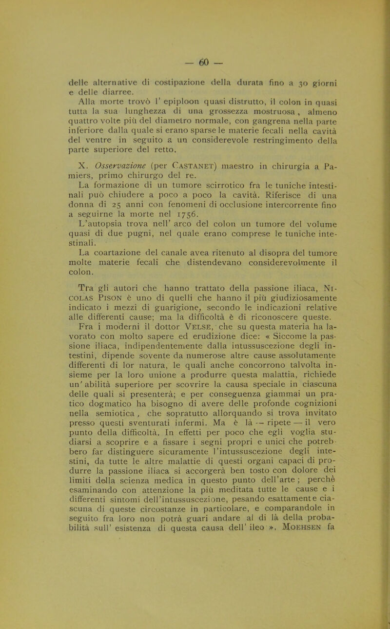 delle alternative di costipazione della durata fino a 30 giorni e delle diarree. Alla morte trovò 1’ epiploon quasi distrutto, il colon in quasi tutta la sua lunghezza di una grossezza mostruosa, almeno quattro volte più del diametro normale, con gangrena nella parte inferiore dalla quale si erano sparse le materie fecali nella cavità del ventre in seguito a un considerevole restringimento della parte superiore del retto. X. Osservazione (per Castanet) maestro in chirurgia a Pa- miers, primo chirurgo del re. La formazione di un tumore scirrotico fra le tuniche intesti- nali può chiudere a poco a poco la cavità. Riferisce di una donna di 25 anni con fenomeni di occlusione intercorrente fino a seguirne la morte nel 1756. L’autopsia trova nell’ arco del colon un tumore del volume quasi di due pugni, nel quale erano comprese le tuniche inte- stinali. La coartazione del canale avea ritenuto al disopra del tumore molte materie fecali che distendevano considerevolmente il colon. Tra gli autori che hanno trattato della passione iliaca, Ni- colas Pison è uno di quelli che hanno il più giudiziosamente indicato i mezzi di guarigione, secondo le indicazioni relative alle differenti cause; ma la difficoltà è di riconoscere queste. Fra i moderni il dottor Velse, che su questa materia ha la- vorato con molto sapere ed erudizione dice: « Siccome la pas- sione iliaca, indipendentemente dalla ititussuscezione degli in- testini, dipende sovente da numerose altre cause assolutamente differenti di lor natura, le quali anche concorrono talvolta in- sieme per la loro unione a produrre questa malattia, richiede un' abilità superiore per scovrire la causa speciale in ciascuna delle quali si presenterà; e per conseguenza giammai un pra- tico dogmatico ha bisogno di avere delle profonde cognizioni nella semiotica, che sopratutto allorquando si trova invitato presso questi sventurati infermi. Ma è là — ripete — il vero punto della difficoltà. In effetti per poco che egli voglia stu- diarsi a scoprire e a fissare i segni propri e unici che potreb- bero far distinguere sicuramente l’intussuscezione degli inte- stini, da tutte le altre malattie di questi organi capaci di pro- durre la passione iliaca si accorgerà ben tosto con dolore dei limiti della scienza medica in questo punto dell’arte; perchè esaminando con attenzione la più meditata tutte le cause e i differenti sintomi dell’intussuscezione, pesando esattamente cia- scuna di queste circostanze in particolare, e comparandole in seguito fra loro non potrà guari andare al di là della proba- bilità sull’ esistenza di questa causa dell' ileo ». Moehsen fa
