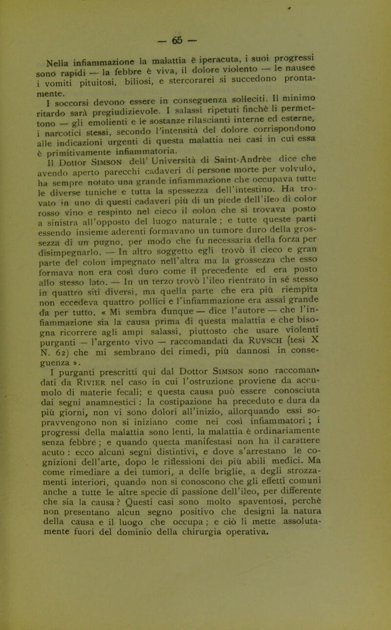 Nella infiammazione la malattia è iperacuta, 1 suoi progressi sono rapidi — la febbre è viva, il dolore violento — le nausee i vomiti pituitosi, biliosi, e stercorarei si succedono pronta- I soccorsi devono essere in conseguenza solleciti. Il nummo ritardo sarà pregiudizievole. I salassi ripetuti finché li permet- tono — gli emolienti e le sostanze rilasciami interne ed esterne, i narcotici stessi, secondo l'intensità del dolore corrispondono alle indicazioni urgenti di questa malattia nei casi in cui essa è primitivamente infiammatoria. II Dottor Simson dell’ Università di Saint-Andrèe dice che avendo aperto parecchi cadaveri di persone morte per volvulo, ha sempre notato una grande infiammazione che occupava tutte le diverse tuniche e tutta la spessezza dell’intestino. Ha tro- vato in uno di questi cadaveri più di un piede dell’ileo di color rosso vino e respinto nel cieco il colon che si trovava posto a sinistra all’opposto del luogo naturale; e tutte queste parti essendo insieme aderenti formavano un tumore duro della gros- sezza di un pugno, per modo che fu necessaria della forza per disimpegnarlo. — In altro soggetto egli trovò il cieco e gran parte del colon impegnato nell’altra ma la grossezza che esso formava non era cosi duro come il precedente ed era posto allo stesso lato. — In un terzo trovò l’ileo rientrato in sé stesso in quattro siti diversi, ma quella parte che era più riempita non eccedeva quattro pollici e l’infiammazione era assai grande da per tutto. « Mi sembra dunque—dice l’autore — che 1 in- fiammazione sia la causa prima di questa malattia e che biso- gna ricorrere agli ampi salassi, piuttosto che usare violenti purganti — l’argento vivo — raccomandati da Ruysch (tesi X N. 62) che mi sembrano dei rimedi, più dannosi in conse- guenza ». I purganti prescritti qui dal Dottor Simson sono raccoman- dati da Rivier nel caso in cui l’ostruzione proviene da accu- molo di materie fecali; e questa causa può essere conosciuta dai segni anamnestici : la costipazione ha preceduto e dura da più giorni, non vi sono dolori all’inizio, allorquando essi so- pravvengono non si iniziano come nei così infiammatori ; i progressi della malattia sono lenti, la malattia è ordinariamente senza febbre ; e quando questa manifestasi non ha il carattere acuto : ecco alcuni segni distintivi, e dove s’arrestano le co- gnizioni dell’arte, dopo le riflessioni dei più abili medici. Ma come rimediare a dei tumori, a delle briglie, a degli strozza- menti interiori, quando non si conoscono che gli effetti comuni anche a tutte le altre specie di passione dell’ileo, per differente che sia la causa? Questi casi sono molto spaventosi, perchè non presentano alcun segno positivo che designi la natura della causa e il luogo che occupa ; e ciò li mette assoluta- mente fuori del dominio della chirurgia operativa.