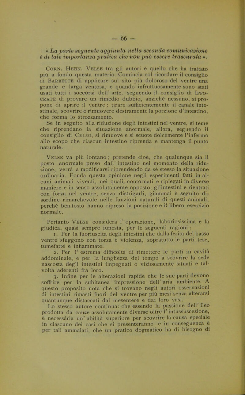 « La parte seguente aggiunta nella seconda comunicazione è di tale importanza pratica che non può essere trascurata ». Corn. Hern. Velse tra gli autori è quello che ha trattato più a fondo questa materia. Comincia col ricordare il consiglio di Barbette di applicare sul sito più doloroso del ventre una grande e larga ventosa, e quando infruttuosamente sono stati usati tutti i soccorsi dell’ arte, seguendo il consiglio di Ippo- crate di provare un rimedio dubbio, anziché nessuno, si pro- pone di aprire il ventre : tirare sufficientemente il canale inte- stinale, scovrire e rimuovere destramente la porzione d’intestino, che forma lo strozzamento. Se in seguito alla riduzione degli intestini nel ventre, si teme che riprendano la situazione anormale, allora, seguendo il consiglio di Celso, si rimuove e si scuote dolcemente l’infermo allo scopo che ciascun intestino riprenda e mantenga il punto naturale. Velse va più lontano ; pretende cioè, che qualunque sia il posto anormale preso dall’ intestino nel momento della ridu- zione, verrà a modificarsi riprendendo da sé stesso la situazione ordinaria. Fonda questa opinione negli esperimenti fatti in al- cuni animali viventi, nei quali, contornati e ripiegati in diverse maniere e in senso assolutamente opposto, gl’intestini e rientrati con forza nel ventre, senza distrigarli, giammai è seguito di- sordine rimarchevole nelle funzioni naturali di questi animali, perchè ben tosto hanno ripreso la posizione e il libero esercizio normale. Pertanto Velse considera 1’ operazione, laboriosissima e la giudica, quasi sempre funesta, per le seguenti ragioni : 1. Per la fuoriuscita degli intestini che dalla ferita del basso ventre sfuggono con forza e violenza, sopratutto le parti tese, tumefatte e infiammate. 2. Per 1’ estrema difficoltà di rimettere le parti in cavità addominale, e per la lunghezza del tempo a scovrire la sede nascosta degli intestini impegnati o viziosamente situati e tal- volta aderenti fra loro. 3. Infine per le alterazioni rapide che le sue parti devono soffrire per la subitanea impressione dell’ aria ambiente. A questo proposito nota che si trovano negli autori osservazioni di intestini rimasti fuori del ventre per più mesi senza alterarsi quantunque distaccati dal mesentere e dai loro vasi. Lo stesso autore continua: che essendo la passione dell ileo prodotta da cause assolutamente diverse oltre l’intussuscezione, è necessària un’ abilità superiore per scovrire la causa speciale in ciascuno dei casi che si presenteranno e in conseguenza è per tali ammalati, che un pratico dogmatico ha di bisogno di