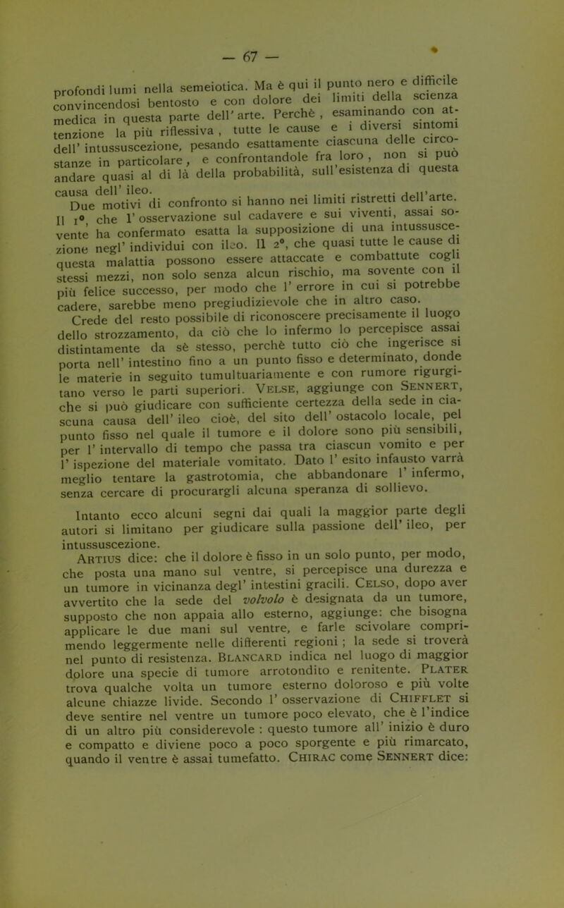 profondi lumi nella semeiotica. Ma è qui il punto nero e difficile convincendosi bentosto e con dolore dei limiti della scienza medica in questa parte dell'arte. Perchè, esaminando con at- la pTù riflessiva , Iurte le cause e 1 divers s.ntoim dell' intussuscezione, pesando esattamente ciascuna delle circo stanze in particolare, e confrontandole fra loro, non si può andare quasi al di là della probabilità, sull esistenza di questa CaDue motivi di confronto si hanno nei limiti ristretti dell arte. Il r° che 1’ osservazione sul cadavere e sui viventi, assai so- vente ha confermato esatta la supposizione di una intussusce- zione negl’ individui con ileo. Il 2°, che quasi tutte le cause di questa malattia possono essere attaccate e combattute cogli stessi mezzi, non solo senza alcun rischio, ma sovente con il più felice successo, per modo che 1’errore in cui si potrebbe cadere, sarebbe meno pregiudizievole che in altro caso. Crede del resto possibile di riconoscere precisamente il luogo dello strozzamento, da ciò che lo infermo lo percepisce assai distintamente da sè stesso, perchè tutto ciò che ingerisce si porta nell’intestino fino a un punto fisso e determinato, donde le materie in seguito tumultuariamente e con rumore rigurgi- tano verso le parti superiori. Velse, aggiunge con Sennert, che si può giudicare con sufficiente certezza della sede in cia- scuna causa dell’ileo cioè, del sito dell’ostacolo locale, pel punto fisso nel quale il tumore e il dolore sono più sensibili, per 1’ intervallo di tempo che passa tra ciascun vomito e per 1’ ispezione del materiale vomitato. Dato 1’ esito infausto varrà meglio tentare la gastrotomia, che abbandonare 1 infermo, senza cercare di procurargli alcuna speranza di sollievo. Intanto ecco alcuni segni dai quali la maggior parte degli autori si limitano per giudicare sulla passione dell ileo, per intussuscezione. Artius dice: che il dolore è fisso in un solo punto, per modo, che posta una mano sul ventre, si percepisce una durezza e un tumore in vicinanza degl’ intestini gracili. Celso, dopo aver avvertito che la sede del volvolo è designata da un tumore, supposto che non appaia allo esterno, aggiunge: che bisogna applicare le due mani sul ventre, e farle scivolare compri- mendo leggermente nelle differenti regioni ; la sede si troverà nel punto di resistenza. Blancard indica nel luogo di maggior dolore una specie di tumore arrotondilo e renitente. Plater trova qualche volta un tumore esterno doloroso e più volte alcune chiazze livide. Secondo 1 osservazione di Chifi^let si deve sentire nel ventre un tumore poco elevato, che è 1 indice di un altro più considerevole : questo tumore all inizio è duro e compatto e diviene poco a poco sporgente e più rimarcato, quando il ventre è assai tumefatto. Chirac come Sennert dice: