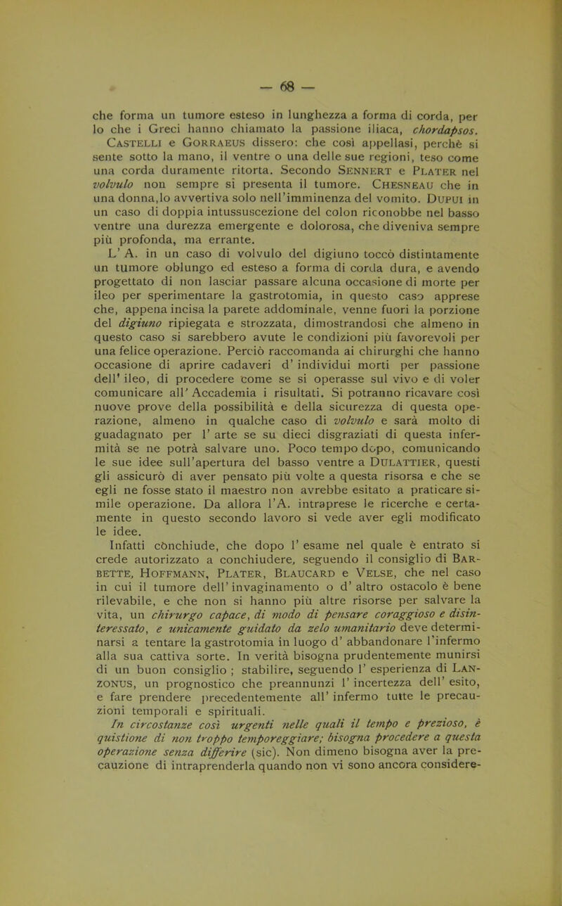 che forma un tumore esteso in lunghezza a forma di corda, per lo che i Greci hanno chiamato la passione iliaca, chordapsos. Castelli e Gorraeus dissero: che così appellasi, perchè si sente sotto la mano, il ventre o una delle sue regioni, teso come una corda duramente ritorta. Secondo Sennert e Plater nel volvulo non sempre si presenta il tumore. Chesneau che in una donna,lo avvertiva solo nell’imminenza del vomito. Dupui in un caso di doppia intussuscezione del colon riconobbe nel basso ventre una durezza emergente e dolorosa, che diveniva sempre più profonda, ma errante. L’ A. in un caso di volvulo del digiuno toccò distintamente un tumore oblungo ed esteso a forma di corda dura, e avendo progettato di non lasciar passare alcuna occasione di morte per ileo per sperimentare la gastrotomia, in questo caso apprese che, appena incisa la parete addominale, venne fuori la porzione del digiuno ripiegata e strozzata, dimostrandosi che almeno in questo caso si sarebbero avute le condizioni più favorevoli per una felice operazione. Perciò raccomanda ai chirurghi che hanno occasione di aprire cadaveri d’ individui morti per passione dell' ileo, di procedere come se si operasse sul vivo e di voler comunicare all'Accademia i risultati. Si potranno ricavare così nuove prove della possibilità e della sicurezza di questa ope- razione, almeno in qualche caso di volvulo e sarà molto di guadagnato per 1’ arte se su dieci disgraziati di questa infer- mità se ne potrà salvare uno. Poco tempo dopo, comunicando le sue idee sull’apertura del basso ventre a Dulattier, questi gli assicurò di aver pensato più volte a questa risorsa e che se egli ne fosse stato il maestro non avrebbe esitato a praticare si- mile operazione. Da allora l’A. intraprese le ricerche e certa- mente in questo secondo lavoro si vede aver egli modificato le idee. Infatti cònchiude, che dopo 1’ esame nel quale è entrato si crede autorizzato a conchiudere, seguendo il consiglio di Bar- bette, Hoffmann, Plater, Blaucard e Velse, che nel caso in cui il tumore dell’invaginamento o d’ altro ostacolo è bene rilevabile, e che non si hanno più altre risorse per salvare la vita, un chirurgo capace, dì modo di pe?isare coraggioso e disin- teressato, e unicamente guidato da zelo umanitario deve determi- narsi a tentare la gastrotomia in luogo d’ abbandonare l’infermo alla sua cattiva sorte. In verità bisogna prudentemente munirsi di un buon consiglio ; stabilire, seguendo 1’ esperienza di Lan- zonus, un prognostico che preannunzi 1’ incertezza dell’ esito, e fare prendere precedentemente all’ infermo tutte le precau- zioni temporali e spirituali. In circostanze così urgenti nelle quali il tempo e prezioso, è quistione di non troppo temporeggiare; bisogna procedere a questa operazio?ie senza differire (sic). Non dimeno bisogna aver la pre- cauzione di intraprenderla quando non vi sono ancora considere-