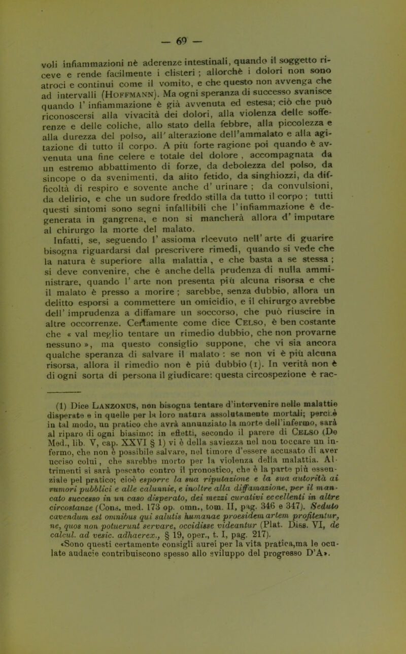 voli infiammazioni nè aderenze intestinali, quando il soggetto ri- ceve e rende facilmente i clisteri ; allorché i dolori non sono atroci e continui come il vomito, e che questo non avvenga che ad intervalli (Hoffmann). Ma ogni speranza di successo svanisce quando 1’ infiammazione è già avvenuta ed estesa; ciò che può riconoscersi alla vivacità dei dolori, alla violenza delle soffe- renze e delle coliche, allo stato della febbre, alla piccolezza e alla durezza del polso, all'alterazione dell’ammalato e alla agi- tazione di tutto il corpo. A più forte ragione poi quando è av- venuta una fine celere e totale del dolore , accompagnata da un estremo abbattimento di forze, da debolezza del polso, da sincope o da svenimenti, da alito fetido, da singhiozzi, da dif- ficoltà di respiro e sovente anche d’ urinare ; da convulsioni, da delirio, e che un sudore freddo stilla da tutto il corpo ; tutti questi sintomi sono segni infallibili che l’infiammazione è de- generata in gangrena, e non si mancherà allora d imputare al chirurgo la morte del malato. Infatti, se, seguendo 1’ assioma ricevuto nell’ arte di guarire bisogna riguardarsi dal prescrivere rimedi, quando si vede che la natura è superiore alla malattia , e che basta a se stessa ; si deve convenire, che è anche della prudenza di nulla ammi- nistrare, quando 1’ arte non presenta più alcuna risorsa e che il malato è presso a morire ; sarebbe, senza dubbio, allora un delitto esporsi a commettere un omicidio, e il chirurgo avrebbe dell’ imprudenza a diffamare un soccorso, che può riuscire in altre occorrenze. Certamente come dice Celso, è ben costante che « vai meglio tentare un rimedio dubbio, che non provarne nessuno », ma questo consiglio suppone, che vi sia ancora qualche speranza di salvare il malato : se non vi è più alcuna risorsa, allora il rimedio non è più dubbio (i). In verità non è di ogni sorta di persona il giudicare: questa circospezione è rac- (1) Dice Lanzonus, non bisogna tentare d’intervenire nelle malattie disperate e in quelle per la loro natura assolutamente mortali; porci.è in tal modo, un pratico che avrà annunziato la morte dell infermo, sarà al riparo di ogni biasimo: in effetti, secondo il parere di Celso (De Med., lib. V, cap. XXVI § 1) vi è della saviezza nel non toccare un in- fermo, che non è possibile salvare, nel timore d’essere accusato di aver ucciso colui, che sarebbe morto per la violenza della malattia. Al- trimenti si sarà pescato contro il pronostico, che è la parte più essen- ziale pel pratico; cioè esporre la sua riputazione e la sua autorità ai rumori pubblici e alle calunnie, e inoltre alla diffamazione, per il man- cato successo in un caso disperato, dei mezzi curativi eccellenti in altre circostanze (Cons. med. 173 op. omn., tom. II, pag. 346 e 347). Seduto cavendum est omnibus qui salutis humanae proesidem artem profitentur, ne, quos non potuerunt servare, occidisse videantur (Plat. Diss. VI, de calcul. ad veste, adhaerex., § 19, oper., t. I, pag. 217). cSono questi certamente consigli aurei per la vita pratica,ma le ocu- late audacie contribuiscono spesso allo sviluppo del progresso D’A».