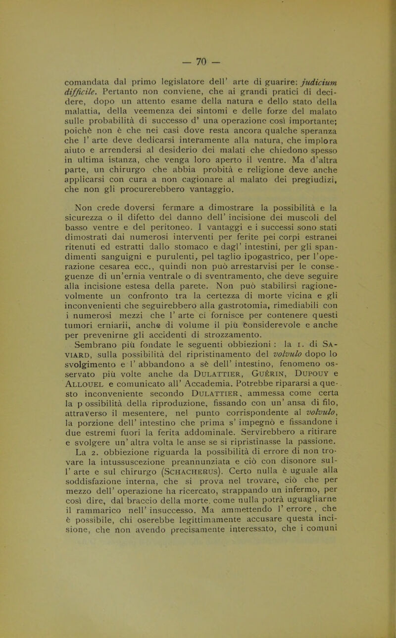 comandata dal primo legislatore dell’ arte di guarire: jjidicium difficile. Pertanto non conviene, che ai grandi pratici di deci- dere, dopo un attento esame della natura e dello stato della malattia, della veemenza dei sintomi e delle forze del malato sulle probabilità di successo d’ una operazione così importante; poiché non è che nei casi dove resta ancora qualche speranza che 1’ arte deve dedicarsi interamente alla natura, che implora aiuto e arrendersi al desiderio dei malati che chiedono spesso in ultima istanza, che venga loro aperto il ventre. Ma d’altra parte, un chirurgo che abbia probità e religione deve anche applicarsi con cura a non cagionare al malato dei pregiudizi, che non gli procurerebbero vantaggio. Non crede doversi fermare a dimostrare la possibilità e la sicurezza o il difetto del danno dell’ incisione dei muscoli del basso ventre e del peritoneo. I vantaggi e i successi sono stati dimostrati dai numerosi interventi per ferite pei corpi estranei ritenuti ed estratti dallo stomaco e dagl’ intestini, per gli span- dimenti sanguigni e purulenti, pel taglio ipogastrico, per l’ope- razione cesarea ecc., quindi non può arrestarvisi per le conse- guenze di un’ernia ventrale o di sventramento, che deve seguire alla incisione estesa della parete. Non può stabilirsi ragione- volmente un confronto tra la certezza di morte vicina e gli inconvenienti che seguirebbero alla gastrotomia, rimediabili con i numerosi mezzi che 1’ arte ci fornisce per contenere questi tumori erniarii, anche di volume il più Considerevole e anche per prevenirne gli accidenti di strozzamento. Sembrano più fondate le seguenti obbiezioni : la i. di Sa- viard, sulla possibilità del ripristinamento del volvulo dopo lo svolgimento e 1’ abbandono a sé dell’ intestino, fenomeno os- servato più volte anche da Dulattier, Guérin, Dupouy e Allouel e comunicato all’ Accademia. Potrebbe ripararsi a que- sto inconveniente secondo Dulattier, ammessa come certa la p ossibilità della riproduzione, fissando con un’ ansa di filo, attraverso il mesentere, nel punto corrispondente al volvulo, la porzione dell’ intestino che prima s’ impegnò e fissandone i due estremi fuori la ferita addominale. Servirebbero a ritirare e svolgere un’ altra volta le anse se si ripristinasse la passione. La 2. obbiezione riguarda la possibilità di errore di non tro- vare la intussuscezione preannunziata e ciò con disonore sul- r arte e sul chirurgo (Schacherus). Certo nulla è uguale alla soddisfazione interna, che si prova nel trovare, ciò che per mezzo dell’ operazione ha ricercato, strappando un infermo, per così dire, dal braccio della morte, come nulla potrà uguagliarne il rammarico nell’ insuccesso. Ma ammettendo 1’ errore , che è possibile, chi oserebbe legittimamente accusare questa inci- sione, che non avendo precisamente interessato, che i comuni