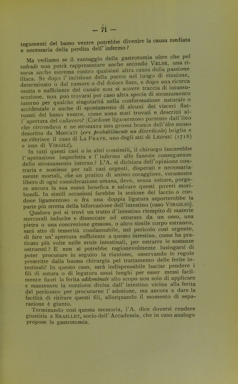 tegumenti del basso ventre potrebbe divenire la causa mediata e necessaria della perdita dell infermo ? Ma vediamo se il vantaggio della gastrotomia oltre che pel volvulo non potrà rappresentare anche secondo Velse, una ri- sorsa anche estrema contro qualsiasi altra causa della passion iliaca. Se dopo 1* incisione della parete nel luogo di elezione, determinato o dal tumore o dal dolore fisso, e dopo una ricerca esatta e sufficiente del canale non si scovre traccia di mtussu- scezione, non può trovarsi per caso altra specie di strozzamento interno per qualche singolarità nella conformazione naturale o accidentale o anche di spostamento di alcuni dei visceri flut- tuanti del basso ventre, come sono stati trovati e descritti al- T apertura del cadavere? (Cordone ligamentoso partente dall ileo che circondava e ne strozzava una grossa branca dell ileo stesso descritto da Moscati (era probabilmente un diverticolo) brighe e ne riferisce il caso di La Fraye, uno degli atti di Leipsic (i7lS) e uno di Virgili). . . , , , In tutti questi casi o in altri consimili, il chirurgo lascerebbe l'operazione imperfetta e l’infermo alle funeste conseguenze dello strozzamento interno? L’A. si dichiara dell’opinione con- traria e sostiene per tali casi urgenti, disperati e necessaria- mente mortali, che un pratico di animo coraggioso, veramente libero di ogni considerazione umana, deve, senza esitare, porge- re ancora la sua mano benefica e salvare questi poveri mori- bondi. In simili occasioni farebbe la sezione del laccio o cor- done ligamentoso o fra una doppia ligatura asporterebbe la parte più stretta della biforcazione dell’intestino (caso Virgilio). Qualora poi si trovi un tratto d’intestino riempito di materie stercorali indurite e disseccate od otturato da un osso, una pietra o una concrezione gessosa, o altro simile corpo estraneo, sarà atto di temerità condannabile, nel pericolo così urgente, di fare un’ apertura sufficiente a questo intestino, come ha pra- ticato più volte nelle ernie intestinali, per estrarre le sostanze ostruenti? E non si potrebbe ragionevolmente lusingarsi di poter procurare in seguito la riunione, osservando le regole prescritte dalla buona chirurgia pel trattamento delle ferite in- testinali? In questo caso, sarà indispensabile lasciar pendere i fili di sutura o di legatura assai lunghi per esser messi facil- mente fuori la ferita addominale allo scopo non solo di applicare e mantenere la porzione divisa dall’ intestino vicina alla ferita del peritoneo per procurarne 1’ adesione, ma ancora a dare la facilità di ritirare questi fili, allorquando il momento di sepa- razione è giunto. Terminando così questa memoria, l’A. dice doversi rendere giustizia a Braillet, socio dell’Accademia, che in caso analogo propose la gastrotomia.