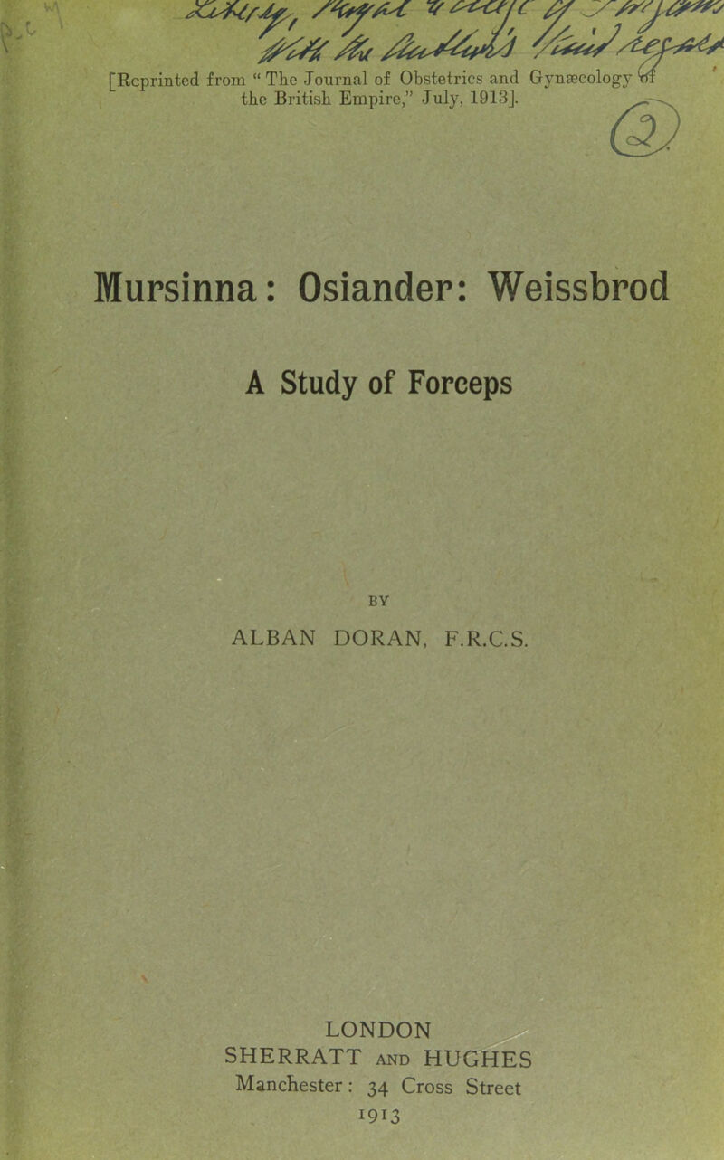 [Reprinted from “ The Journal of Obstetrics and Gynaecology m the British Empire,” July, 1913]. Mursinna: Osiander: Weissbrod A Study of Forceps ALBAN DORAN, F.R.C.S, LONDON SHERRATT and HUGHES Manchester: 34 Cross Street 1913