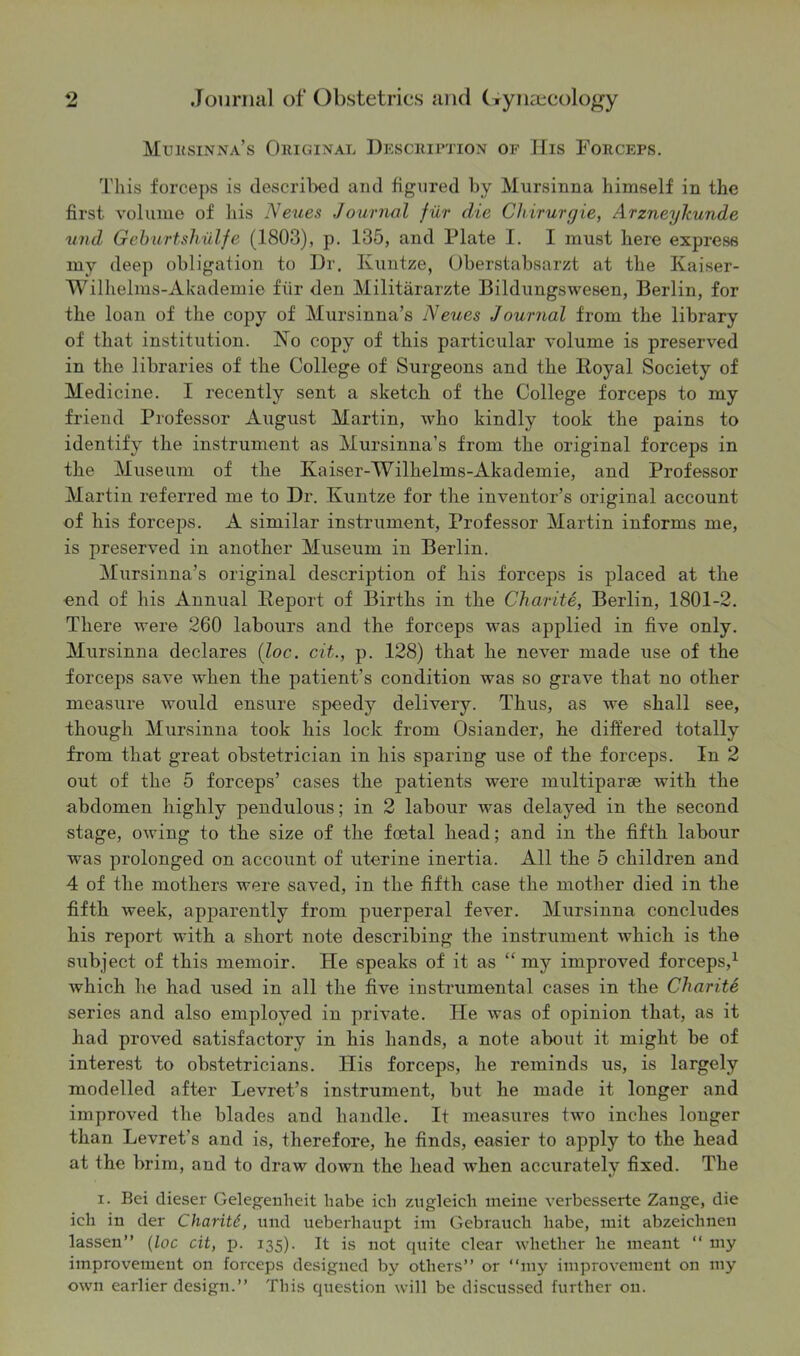 Mursinna’s Original Description of His Forceps. This forceps is described and figured by Mursinna himself in the first volume of bis Neues Journal fur die Chirurgie, Arzneykunde und Geburtshulfe (1803), p. 135, and Plate I. I must here express my deep obligation to Dr. Ivuntze, Oberstabsarzt at the Kaiser- Wilhelms-Akademie fur den Militararzte Bildungswesen, Berlin, for the loan of the copy of Mursinna’s Neues Journal from the library of that institution. No copy of this particular volume is preserved in the libraries of the College of Surgeons and the Royal Society of Medicine. I recently sent a sketch of the College forceps to my friend Professor August Martin, who kindly took the pains to identify the instrument as Mursinna’s from the original forceps in the Museum of the Ivaiser-Wilhelms-Akademie, and Professor Martin referred me to Dr. Kuntze for the inventor’s original account of his forceps. A similar instrument, Professor Martin informs me, is preserved in another Museum in Berlin. Mursinna’s original description of his forceps is placed at the end of his Annual Report of Births in the Charite, Berlin, 1801-2. There were 260 labours and the forceps was applied in five only. Mursinna declares (loc. cit,., p. 128) that he never made use of the forceps save when the patient’s condition was so grave that no other measure would ensure speedy delivery. Thus, as we shall see, though Mursinna took his lock from Osiander, he differed totally from that great obstetrician in his sparing use of the forceps. In 2 out of the 5 forceps’ cases the patients were multiparae with the abdomen highly pendulous; in 2 labour was delayed in the second stage, owing to the size of the foetal head; and in the fifth labour Avas prolonged on account of uterine inertia. All the 5 children and 4 of the mothers were saved, in the fifth case the mother died in the fifth week, apparently from puerperal fever. Mursinna concludes his report with a short note describing the instrument Avhich is the subject of this memoir. He speaks of it as “ my improved forceps,1 Avhich he had used in all the five instrumental cases in the Charite series and also employed in private. He was of opinion that, as it had proA^ed satisfactory in his hands, a note about it might be of interest to obstetricians. His forceps, he reminds us, is largely modelled after Levret’s instrument, but he made it longer and improved the blades and handle. It measures two inches longer than Levret’s and is, therefore, he finds, easier to apply to the head at the brim, and to draw doAvn the head Avhen accurately fixed. The i. Bei dieser Gelegenheit babe icb zugleich meiue ATerbesserte Zange, die ich iu der Charitd, und ueberhaupt im Gebraueh babe, mit abzeiclinen lassen” (loc cit, p. 135). It is not quite clear whether be meant “ my improvement 011 forceps designed by others” or “my improvement on my own earlier design.” This question will be discussed further on.