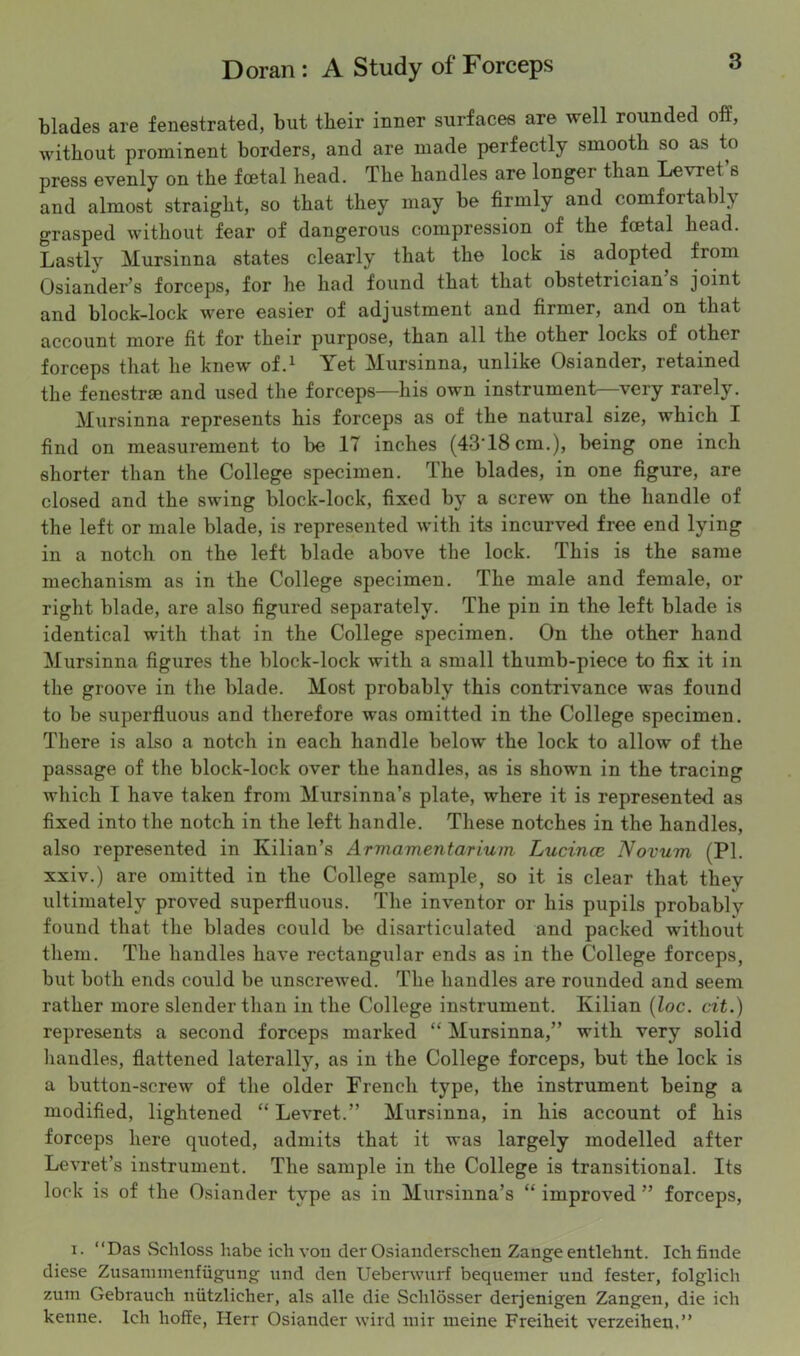 blades are fenestrated, but their inner surfaces are well rounded off, without prominent borders, and are made perfectly smooth so as to press evenly on the foetal head. The handles are longei than Levret s and almost straight, so that they may be firmly and comfortably grasped without fear of dangerous compression of the foetal head. Lastly Mursinna states clearly that the lock is adopted from Osiander’s forceps, for he had found that that obstetrician s joint and block-lock were easier of adjustment and firmer, and on that account more fit for their purpose, than all the other locks of other forceps that he knew of.1 Yet Mursinna, unlike Osiander, retained the fenestrae and used the forceps—his own instrument—very rarely. Mursinna represents his forceps as of the natural size, which I find on measurement to be 17 inches (43Y8cm.), being one inch shorter than the College specimen, the blades, in one figure, are closed and the swing block-lock, fixed by a screw on the handle of the left or male blade, is represented with its incurved free end lying in a notch on the left blade above the lock. This is the same mechanism as in the College specimen. The male and female, or right blade, are also figured separately. The pin in the left blade is identical with that in the College specimen. On the other hand Mursinna figures the block-lock with a small thumb-piece to fix it in the groove in the blade. Most probably this contrivance was found to be superfluous and therefore was omitted in the College specimen. There is also a notch in each handle below the lock to allow of the passage of the block-lock over the handles, as is shown in the tracing which I have taken from Mursinna’s plate, where it is represented as fixed into the notch in the left handle. These notches in the handles, also represented in Kilian’s Armamentarium Lucince Novum (PI. xxiv.) are omitted in the College sample, so it is clear that they ultimately proved superfluous. The inventor or his pupils probablv found that the blades could be disarticulated and packed without them. The handles have rectangular ends as in the College forceps, but both ends could be unscrewed. The handles are rounded and seem rather more slender than in the College instrument. Kilian (loc. cit.) represents a second forceps marked “ Mursinna,” with very solid handles, flattened laterally, as in the College forceps, but the lock is a button-screw of the older French type, the instrument being a modified, lightened “ Levret.” Mursinna, in his account of his forceps here quoted, admits that it was largely modelled after Levret’s instrument. The sample in the College is transitional. Its lock is of the Osiander type as in Mursinna’s “ improved ” forceps, i. “Das Scliloss habe ich von der Osianderschen Zange entlehnt. Ichfinde diese Zusannnenfiigung und den Ueberwurf bequemer und fester, folglich zum Gebrauch niitzlieher, als alle die Selilosser derjenigen Zangen, die ieh kenne. Ich hoffe, Herr Osiander wird mir meine Freiheit verzeiheu,”