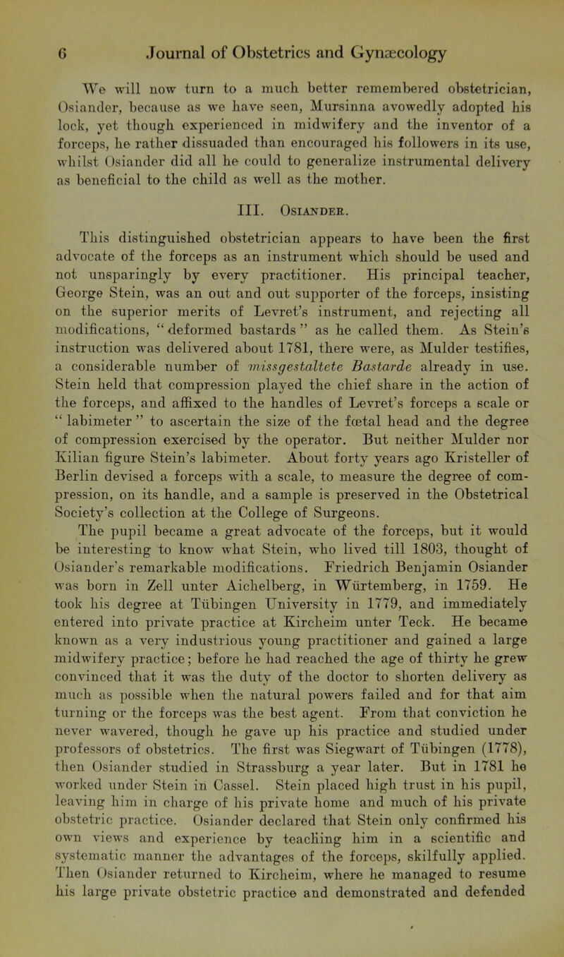 tVe will now turn to a much, better remembered obstetrician, Osiander, because as we have seen, Mursinna avowedly adopted his lock, yet though experienced in midwifery and the inventor of a forceps, he rather dissuaded than encouraged his followers in its use, whilst Osiander did all he could to generalize instrumental delivery as beneficial to the child as well as the mother. III. Osiander. This distinguished obstetrician appears to have been the first advocate of the forceps as an instrument which should be used and not unsparingly by every practitioner. His principal teacher, George Stein, was an out and out supporter of the forceps, insisting on the superior merits of Levret’s instrument, and rejecting all modifications, “ deformed bastards ” as he called them. As Stein’s instruction was delivered about 1781, there were, as Mulder testifies, a considerable number of missgestaltete Bastarde already in use. Stein held that compression played the chief share in the action of the forceps, and affixed to the handles of Levret’s forceps a scale or “ labimeter ” to ascertain the size of the fcetal head and the degree of compression exercised by the operator. But neither Mulder nor Kilian figure Stein’s labimeter. About forty years ago Kristeller of Berlin devised a forceps with a scale, to measure the degree of com- pression, on its handle, and a sample is preserved in the Obstetrical Society’s collection at the College of Surgeons. The pupil became a great advocate of the forceps, but it would be interesting to know what Stein, who lived till 1803, thought of Osiander's remarkable modifications. Friedrich Benjamin Osiander was born in Zell unter Aichelberg, in Wiirtemberg, in 1759. He took his degree at Tubingen University in 1779, and immediately entered into private practice at Kircheim unter Teck. He became known as a very industrious young practitioner and gained a large midwifery practice; before he had reached the age of thirty he grew convinced that it was the duty of the doctor to shorten delivery as much as possible when the natural powers failed and for that aim turning or the forceps was the best agent. From that conviction he never wavered, though he gave up his practice and studied under professors of obstetrics. The first was Siegwart of Tubingen (1778), then Osiander studied in Strassburg a year later. But in 1781 he worked under Stein in Cassel. Stein placed high trust in his pupil, leaving him in charge of his private home and much of his private obstetric practice. Osiander declared that Stein only confirmed his own views and experience by teaching him in a scientific and systematic manner the advantages of the forceps, skilfully applied. Then Osiander returned to Kircheim, where he managed to resume his large private obstetric practice and demonstrated and defended