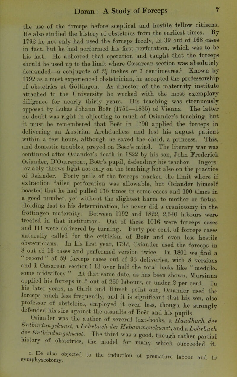the use of the forceps before sceptical and hostile fellow citizens. He also studied the history of obstetrics from the earliest times. By 1792 he not only had used the forceps freely, in 39 out of 168 cases in fact, but he had performed his first perforation, which was to be his last. He abhorred that operation and taught that the forceps should be used up to the limit where Caesarean section was absolutely demanded—a conjugate of 2£ inches or 7 centimetres.1 Known by 1792 as a most experienced obstetrician, he accepted the professorship of obstetrics at Gottingen. As director of the maternity institute attached to the University he worked with the most exemplary diligence for nearly thirty years. His teaching was strenuously opposed by Lukas Johann Boer (1751—1835) of Vienna. The latter no doubt was right in objecting to much of Osiander’s teaching, but it must be remembered that Boer in 1790 applied the forceps in delivering an Austrian Archduchess and lost his august patient within a few hours, although he saved the child, a princess. This, and domestic troubles, preyed on Boer’s mind. The literary war was continued after Osiander’s death in 1822 by his son, John Frederick Osiander, D’Outrepont, Boer’s pupil, defending his teacher. Ingers- lev ably throws light not only on the teaching but also on the practice of Osiander. Forty pulls of the forceps marked the limit where if extraction failed perforation was allowable, but Osiander himself boasted that he had pulled 175 times in some cases and 100 times in a good number, yet without the slightest harm to mother or foetus. Holding fast to his determination, he never did a craniotomy in the Gottingen maternity. Between 1792 and 1822, 2,540 labours were treated in that institution. Out of these 1016 were forceps cases and 111 were delivered by turning. Forty per cent, of forceps cases naturally called for the criticism of Boer and even less hostile obstetricians. In his first year, 1792, Osiander used the forceps in 8 out of 16 cases and performed version twice. In 1801 we find a iceoid of 59 foiceps cases out of 93 deliveries, with 8 versions and 1 Caesarean section! 13 over half the total looks like “ meddle- some midwifery.” At that same date, as lias been shown, Mursinna applied his forceps in 5 out of 260 labours, or under 2 per cent. In Ins later years, as Guilt and Hirsch point out, Osiander used the forceps much less frequently, and it is significant that his son, also professor of obstetrics, employed it even less, though he strongly defended his sire against the assaults of Boer and his pupils. Osiander was the author of several text-books, a Handbuch der &ntbvndungslcunst, a Lehrbuch der HebammensJcunst,aTid& Lehrbiich er Entbindungskunst. The third was a good, though rather partial ustorv of obstetrics, the model for many which succeeded it. symphyseotomy°b^eCted ‘° indUCti°“ °' piematu,e lab°” ««» <»