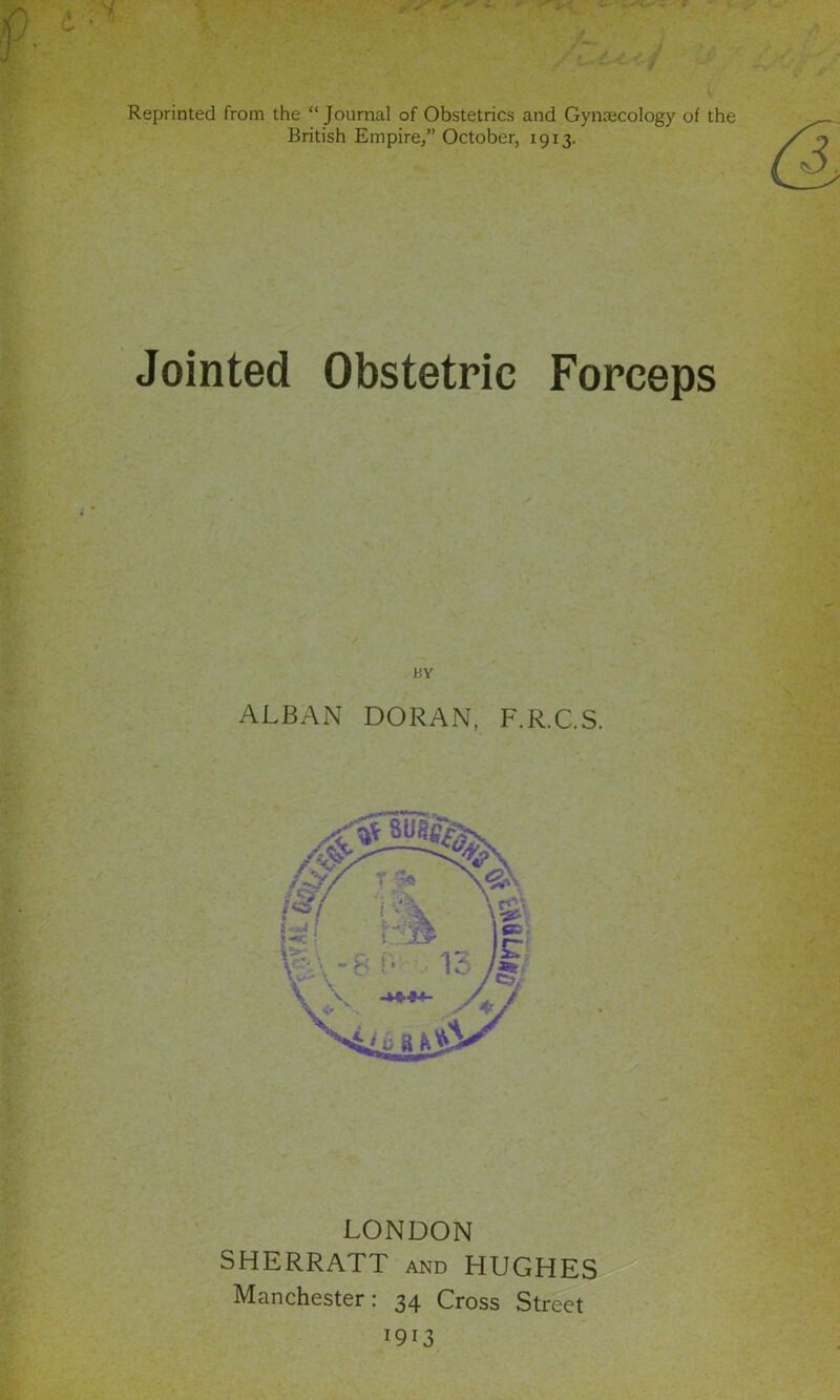 Reprinted from the “Journal of Obstetrics and Gyntecology of the British Empire/’ October, 1913. Jointed Obstetric Forceps BY ALBAN DORAN, F.R.C.S. LONDON SHERRATT and HUGHES Manchester: 34 Cross Street 1913