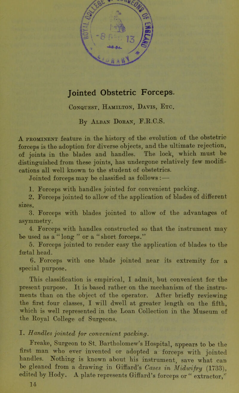 Jointed Obstetric Forceps. Conquest, Hamilton, Davis, Etc. By Alban Doran, E.E.C.S. A PROMINENT feature in the history of the evolution of the obstetric forceps is the adoption for diverse objects, and the ultimate rejection, of joints in the blades and handles. The lock, which must be distinguished from these joints, has undergone relatively few modifi- cations all well known to the student of obstetrics. Jointed forceps may be classified as follows : — 1. Forceps with handles jointed for convenient packing. 2. Forceps jointed to allow of the application of blades of different sizes. 3. Forceps with blades jointed to allow of the advantages of asymmetry. 4. Forceps with handles constructed so that the instrument may be used as a “long ” or a “short forceps.” 5. Forceps jointed to render easy the application of blades to the foetal head. 6. Forceps with one blade jointed near its extremity for a special purpose. This classification is empirical, I admit, but convenient for the present purpose. It is based rather on the mechanism of the instru- ments than on the object of the operator. After briefly reviewing the first four classes, I will dwell at greater length on the fifth, which is well represented in the Loan Collection in the Museum of the Royal College of Surgeons. I. Handles jointed for convenient 'packing. Freake, Surgeon to St. Bartholomew’s Hospital, appears to be the first man who ever invented or adopted a forceps with jointed handles. Nothing is known about his instrument, save what can be gleaned from a drawing in Giffard’s Cases in Midwifry (1733), edited by Hody. A plate represents Giffard’s forceps or “ extractor,’' 14
