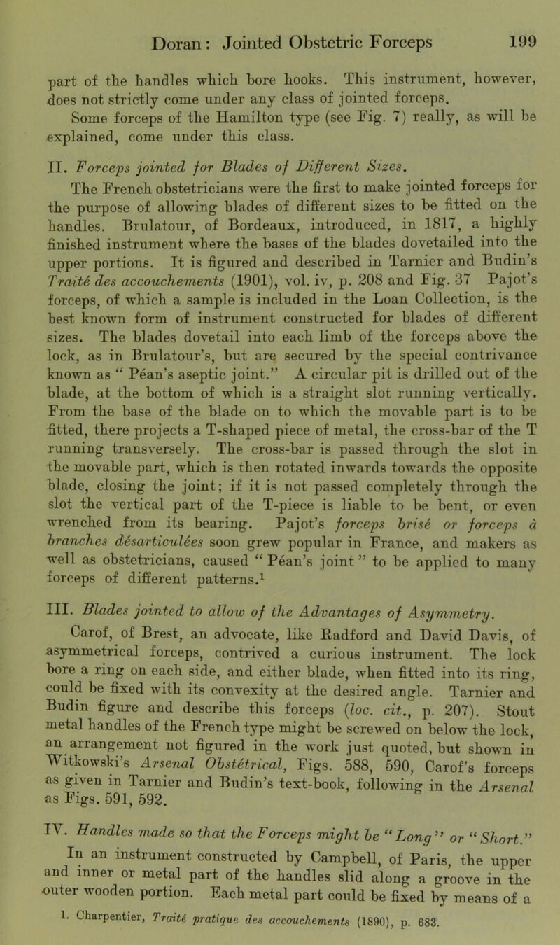 part of the handles which bore hooks. This instrument, however, does not strictly come under any class of jointed forceps. Some forceps of the Hamilton type (see Fig. 7) really, as will be explained, come under this class. II. Force'ps jointed for Blades of Different Sizes. The French obstetricians were the first to make jointed forceps for the purpose of allowing blades of different sizes to be fitted on the handles. Brulatour, of Bordeaux, introduced, in 1817, a highly finished instrument where the bases of the blades dovetailed into the upper portions. It is figured and described in Tarnier and Budin’s Traite des accouchements (1901), vol, iv, p. 208 and Fig. 37 Pajot’s forceps, of which a sample is included in the Loan Collection, is the best known form of instrument constructed for blades of different sizes. The blades dovetail into each limb of the forceps above the lock, as in Brulatour’s, but are secured by the special contrivance known as “ Pean’s aseptic joint.” A circular pit is drilled out of the blade, at the bottom of which is a straight slot running vertically. From the base of the blade on to which the movable part is to be fitted, there projects a T-shaped piece of metal, the cross-bar of the T running transversely. The cross-bar is passed through the slot in the movable part, which is then rotated inwards towards the opposite blade, closing the joint; if it is not passed completely through the slot the vertical part of the T-piece is liable to be bent, or even wrenched from its bearing. Pajot’s forceps hrise or forceps d branches desarticulees soon grew popular in France, and makers as well as obstetricians, caused “Pean’s joint” to be applied to many forceps of different patterns.^ III. Blades jointed to allow of the Advantages of Asymmetry. Carof, of Brest, an advocate, like Radford and David Davis, of asymmetrical forceps, contrived a curious instrument. The lock bore a ring on each side, and either blade, when fitted into its ring, could be fixed with its convexity at the desired angle. Tarnier and Budin figure and describe this forceps {loc. cit., p. 207). Stout metal handles of the French type might be screwed on below the lock, an arrangement not figured in the work just quoted, but shown in Witkowski’s Arsenal Obstetrical, Figs. 588, 590, Carof’s forceps as given in Tarnier and Budin’s text-book, following in the Arsenal as Figs. 591, 592. I\ . Handles made so that the Forceps might be “Long’’ or “Short ” In an instrument constructed by Campbell, of Paris, the upper and inner or metal part of the handles slid along a groove in the outer wooden portion. Each metal part could be fixed by means of a 1. Charpentier, TraiU pratique des accouchements (1890), p. 683.