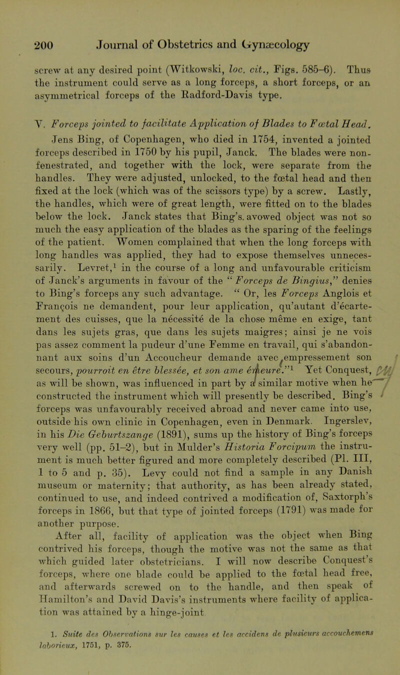 screw at any desired point (Witkowski, loc. cit., Figs. 585-6). Thus the instrument could serve as a long forceps, a short forceps, or an asymmetrical forceps of the Radford-Davis type. Y. Forceps jointed to facilitate Application of Blades to Foetal Head, Jens Bing, of Copenhagen, who died in 1754, invented a jointed forceps described in 1750 by his pupil, Janck. The blades were non- fenestrated, and together with the lock, were separate from the handles. They were adjusted, unlocked, to the foetal head and then fixed at the lock (which was of the scissors type) by a screw. Lastly, the handles, which were of great length, were fitted on to the blades below the lock. Janck states that Bing’s, avowed object was not so much the easy application of the blades as the sparing of the feelings of the patient. Women complained that when the long forceps with long handles was applied, they had to expose themselves unneces- sarily. Levret,^ in the course of a long and unfavourable criticism of Janck’s arguments in favour of the “ Forceps de Bingius” denies to Bing’s forceps any such advantage. “ Or, les Forceps Anglois et Francois ne demandent, pour leur application, qu’autant d’ecarte- ment des cuisses, que la necessite de la chose meme en exige, tant dans les sujets gras, que dans les sujets maigres; ainsi je ne vois pas assez comment la pudeur d’une Femme en travail, qui s’abandon- nant aux soins d’un Accoucheur demande avec^empressement son secours, pourroit en etre hlessee, et son ame erheure.”^ Yet Conquest, as will be shown, was influenced in part by a! similar motive when he'^' constructed the instrument which will presently be described. Bing’s - forceps was unfavourably received abroad and never came into use, outside his own clinic in Copenhagen, even in Denmark. Ingerslev, in his Die Gehurtszange (1891), sums up the history of Bing’s forceps very well (pp. 51-2), but in Mulder’s Historia Forcipnm the instru- ment is much better flgured and more completely described (PI. Ill, 1 to 5 and p. 35). Levy could not And a sample in any Danish museum or maternity; that authority, as has been already stated, continued to use, and indeed contrived a modiflcation of, Saxtorph’s forceps in 1866, but that type of jointed forceps (1791) was made for another purpose. After all, facility of application was the object when Bing contrived his forceps, though the motive was not the same as that which guided later obstetricians. I will now describe Conquest’s forceps, where one blade could be applied to the foetal head free, and afterwards screwed on to the handle, and then speak of Hamilton’s and David Davis’s instruments where facility of applica- tion was attained by a hinge-joint 1. Suite des Observations sur les causes et les accidens de plusicurs accouchemens laborieux, 1751, p. 375.