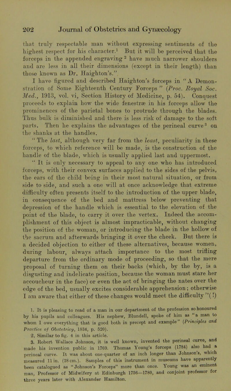 that trulj^ res})ectable man without expressing sentiments of the highest respect for his character^ But it will be perceived that the forceps in the appended engraving ^ have much narrower shoulders and are less in all their dimensions (except in their length) than those known as Dr. Haighton’s.” I have figured and described Haighton’s forceps in “A Demon- stration of Some Eighteenth Century Forceps ” [Froc. Royal Soc. Med., 1913, vol. vi, Section History of Medicine, p. 54). Conquest proceeds to explain how the wide fenestrae in his forceps allow the prominences of the parietal bones to protrude through the blades. Thus bulk is diminished and there is less risk of damage to the soft parts. Then he explains the advantages of the perineal curve® on the shanks at the handles. The last, although very far from the least, peculiarity in these forceps, to which reference will be made, is the construction of the handle of the blade, which is usually applied last and uppermost. ■‘It is only necessary to appeal to any one who has introduced forceps, with their convex surfaces apjDlied to the sides of the pelvis, the ears of the child being in their most natural situation, or from side to side, and such a one will at once acknowledge that extreme difficulty often presents itself to the introduction of the upper blade, in consequence of the bed and mattress below preventing that depression of the handle which is essential to the elevation of the point of the blade, to carry it over the vertex. Indeed the accom- plishment of this object is almost impracticable, without changing the position of the woman, or introducing the blade in the hollow of the sacrum and afterwards bringing it over the cheek. But there is a decided objection to either of these alternatives, because women, during labour, always attach importance to the most trifling departure from the ordinary mode of proceeding, so that the mere proposal of turning them on their backs (which, by the by, is a disgusting and indelicate position, because the woman must stare her accoucheur in the face) or even the act of bringing the nates over the edge of the bed, usually excites considerable apprehension; otherwise I am aware that either of these changes would meet the difficulty ”(!) 1. It is pleasing to read of a man in our department of the profession so honoured by his pupils and colleagues. His nephew, Blundell, spoke of him as ‘ a man to whom I owe everything that is good both in precept and example’ {Principles and Practice of Obstetricy, 1834, p. 520). 2. Similar to fig. 4 in this article. 3. Robert Wallace Johnson, it is well known, invented the perineal curve, and made his invention public in 1769. Thomas Young’s forceps (1784) also had a perineal curve. It was about one-quarter of an inch longer than Johnson s, which measured 11 in. (28 cm.). Samples of this instrument in museums have apparently been catalogued as “ Johnson’s Forceps” more than once. Young was an eminent man. Professor of Midwifery at Edinburgh 1756—1780, and conjoint professor for three years later with Alexander Hamilton.