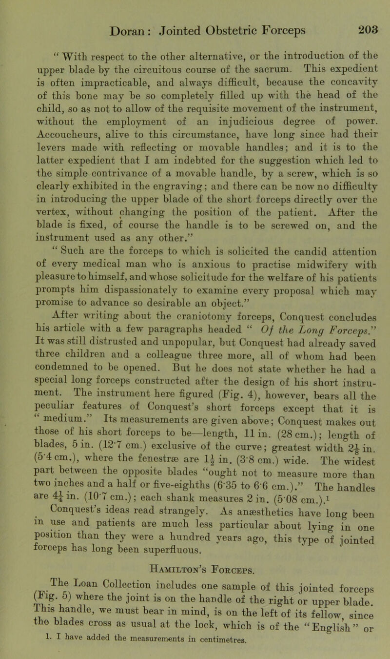 “ With respect to the other alternative, or the introduction of the upper blade by the circuitous course of the sacrum. This expedient is often impracticable, and always difficult, because the concavity of this bone may be so completely filled up with the head of the child, so as not to allow of the requisite movement of the instrument, without the employment of an injudicious degree of power. Accoucheurs, alive to this circumstance, have long since had their levers made with reflecting or movable handles; and it is to the latter expedient that I am indebted for the suggestion which led to the simple contrivance of a movable handle, by a screw, which is so clearly exhibited in the engraving; and there can be now no difficulty in introducing the upper blade of the short forceps directly over the vertex, without changing the position of the patient. After the blade is fixed, of course the handle is to be screwed on, and the instrument used as any other.” “ Such are the forceps to which is solicited the candid attention of every medical man who is anxious to practise midwifery with pleasure to himself, and whose solicitude for the welfare of his patients prompts him dispassionately to examine every proposal which may promise to advance so desirable an object.” After writing about the craniotomy forceps. Conquest concludes his article with a few paragraphs headed “ Of the Long Forcegs. It was still distrusted and unpopular, but Conquest had already saved three children and a colleague three more, all of whom had been condemned to be opened. But he does not state whether he had a special long forceps constructed after the design of his short instru- ment. The instrument here figured (Fig. 4), however, bears all the peculiar features of Conquest’s short forceps except that it is medium. Its measurements are given above; Conquest makes out those of his short forceps to be—length, 11 in. (28 cm.); length of blades. Sin. (12-7 cm.) exclusive of the curve; greatest width 2| in. (5-4 cm.), where the fenestrse are li in. (S'S cm.) wide. The widest part between the opposite blades “ought not to measure more than two inches and a half or five-eighths (6-35 to fi-fi cm.).” The handles are 4^ in. (10'7 cm.); each shank measures 2 in. (S'08 cm.).i Conquest’s ideas read strangely. As anaesthetics have long been in use and patients are much less particular about lying in one position than they were a hundred years ago, this type of jointed forceps has long been superfluous. Hamilton’s Forceps. Collection includes one sample of this jointed forceps In'''' or upper blade. j felloe since the blades cross as usual at the lock, which is of the “ English ” or 1. I have added the measurements in centimetres.