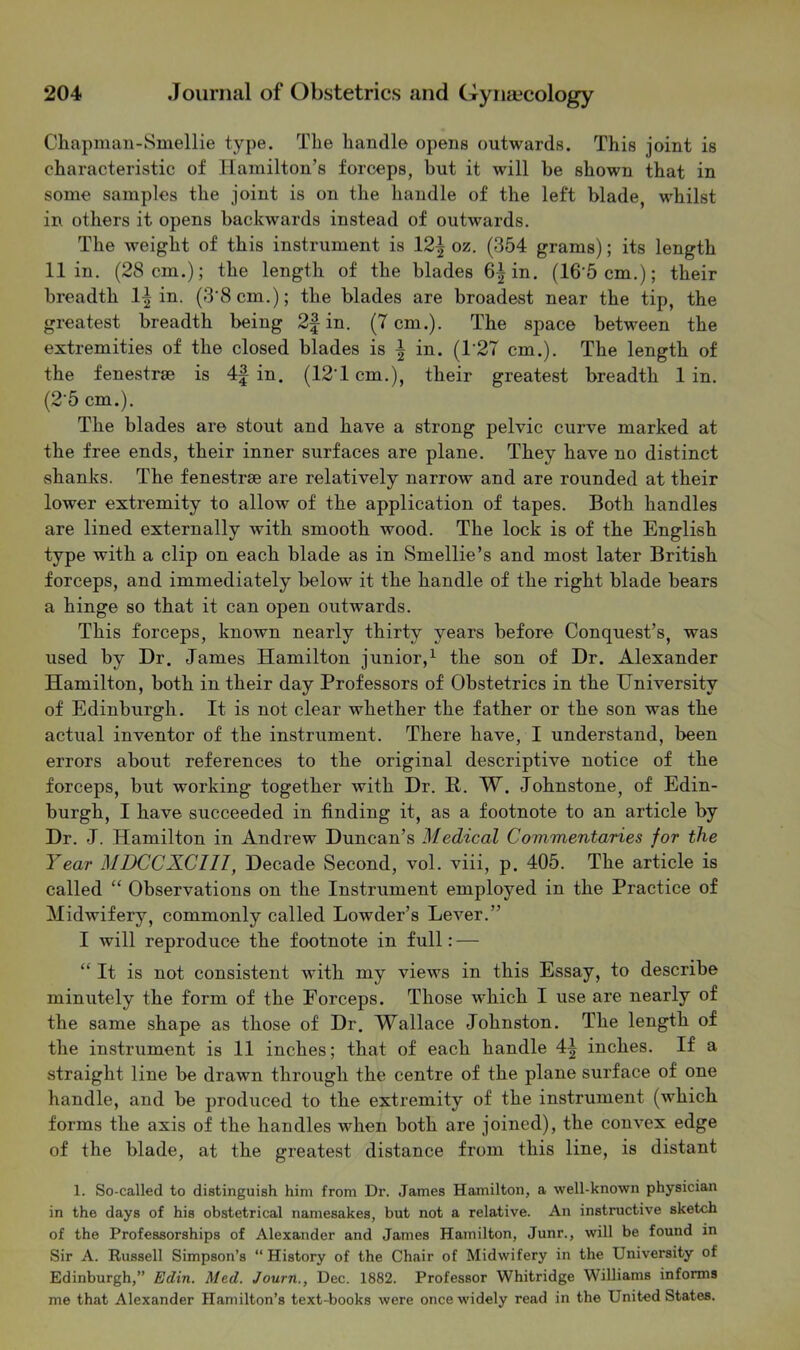 Chapman-Smellie type. The handle opens outwards. This joint is characteristic of Hamilton’s forceps, but it will he shown that in some samples the joint is on the handle of the left blade, whilst in others it opens backwards instead of outwards. The weight of this instrument is 12^ oz. (354 grams); its length 11 in. (28 cm.); the length of the blades 6|in. (16’5cm.); their breadth 1| in. (3'8cm.); the blades are broadest near the tip, the greatest breadth being 2f in. (7 cm.). The space between the extremities of the closed blades is | in. (T27 cm.). The length of the fenestree is in. (12T cm.), their greatest breadth 1 in. (2’5 cm.). The blades are stout and have a strong pelvic curve marked at the free ends, their inner surfaces are plane. They have no distinct shanks. The fenestrae are relatively narrow and are rounded at their lower extremity to allow of the application of tapes. Both handles are lined externally with smooth wood. The lock is of the English type with a clip on each blade as in Smellie’s and most later British forceps, and immediately below it the handle of the right blade bears a hinge so that it can open outwards. This forceps, known nearly thirty years before Conquest’s, was used by Dr. James Hamilton junior,^ the son of Dr. Alexander Hamilton, both in their day Professors of Obstetrics in the University of Edinburgh. It is not clear whether the father or the son was the actual inventor of the instrument. There have, I understand, been errors about references to the original descriptive notice of the forceps, but working together with Dr. R. W. Johnstone, of Edin- burgh, I have succeeded in finding it, as a footnote to an article by Dr. J. Hamilton in Andrew Duncan’s Medical Commentaries for the Year MDCCXCIII, Decade Second, vol. viii, p. 405. The article is called “ Observations on the Instrument employed in the Practice of Midwifery, commonly called Lowder’s Lever.” I will reproduce the footnote in full: — “ It is not consistent with my views in this Essay, to describe minutely the form of the Forceps. Those which I use are nearly of the same shape as those of Dr. Wallace Johnston. The length of the instrument is 11 inches; that of each handle 4^ inches. If a straight line be drawn through the centre of the plane surface of one handle, and be produced to the extremity of the instrument (which forms the axis of the handles when both are joined), the convex edge of the blade, at the greatest distance from this line, is distant 1. So-called to distinguish him from Dr. James Hamilton, a well-known physician in the days of his obstetrical namesakes, but not a relative. An instructive sketch of the Professorships of Alexander and James Hamilton, Junr., will be found in Sir A. Russell Simpson’s “ History of the Chair of Midwifery in the University of Edinburgh,” Edin. Med. Journ., Dec. 1882. Professor Whitridge Williams informs me that Alexander Hamilton’s text-books were once widely read in the United States.
