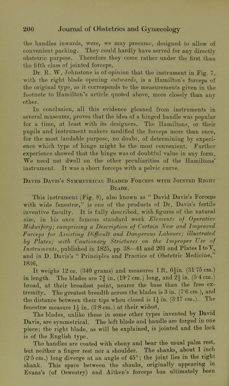 the handles inwards, were, we may presume, designed to allow of convenient packing. They could hardly have served for any directly obstetric purpose. Therefore they come rather under the first than the fifth class of jointed forceps. Dr. II. W. Johnstone is of opinion that the instrument in Fig. 7, with the right blade opening outivards, is a Hamilton’s forceps of the original type, as it corresponds to the measurements given in the footnote to Hamilton’s article quoted above, more closely than any other. In conclusion, all this evidence gleaned from instruments in several museums, proves that the idea of a hinged handle was popular for a time, at least with its designers. The Hamiltons, or their pupils and instrument makers modified the forceps more than once, for the most laudable purpose, no doubt, of determining by experi- ence which type of hinge might be the most convenient. Further experience showed that the hinge was of doubtful value in any form. We need not dwell on the other peculiarities of the Hamiltons’ instrument. It was a short forceps with a pelvic curve. David Davis’s Symmeteical Beaded Foeceps with Joixted Eight Blade. This instrument (Fig. 8), also known as “ David Davis’s Forceps with wide fenestrse,” is one of the products of Dr. Davis’s fertile inventive faculty. It is fully described, with figures of the natural size, in his once famous standard work Elements of Oferative Midwifery; comprising a Description of Certain New and Improved Forceps for Assisting Difficult and Dangerous Labours; illustrated by Plates; with Cautionary Strictures on the Improper L se of Instruments, published in 1825, pp. 38—41 and 201 and Plates ItoV, and in D. Davis’s “ Principles and Practice of Obstetric Medicine,” 1836. It weighs 12 oz. (340 grams) and measures 1 ft. O^in. (31'75 cm.) in length. The blades are 7f in. (19'7 cm.) long, and 2^ in. (5'4 cm.) broad, at their broadest point, nearer the base than the free ex- tremity. The greatest breadth across the blades is 3 in. (7'6 cm.), and the distance between their tips when closed is I5 in. (3TT cm.). The fenestrae measure 1^ in. (3‘8 cm.) at their widest. The blades, unlike those in some other types invented by David Davis, are symmetrical. The left blade and handle are forged in one piece; the right blade, as will be explained, is jointed and the lock is of the English type. The handles are coated with ebony and bear the usual palm rest, but neither a finger rest nor a shoulder. The shanks, about 1 inch (2'5 cm.) long diverge at an angle of 45°; the joint lies in the right shank. This space between the shanks, originally appearing in Evans’s (of Oswestry) and Aitken’s forceps has ultimately been