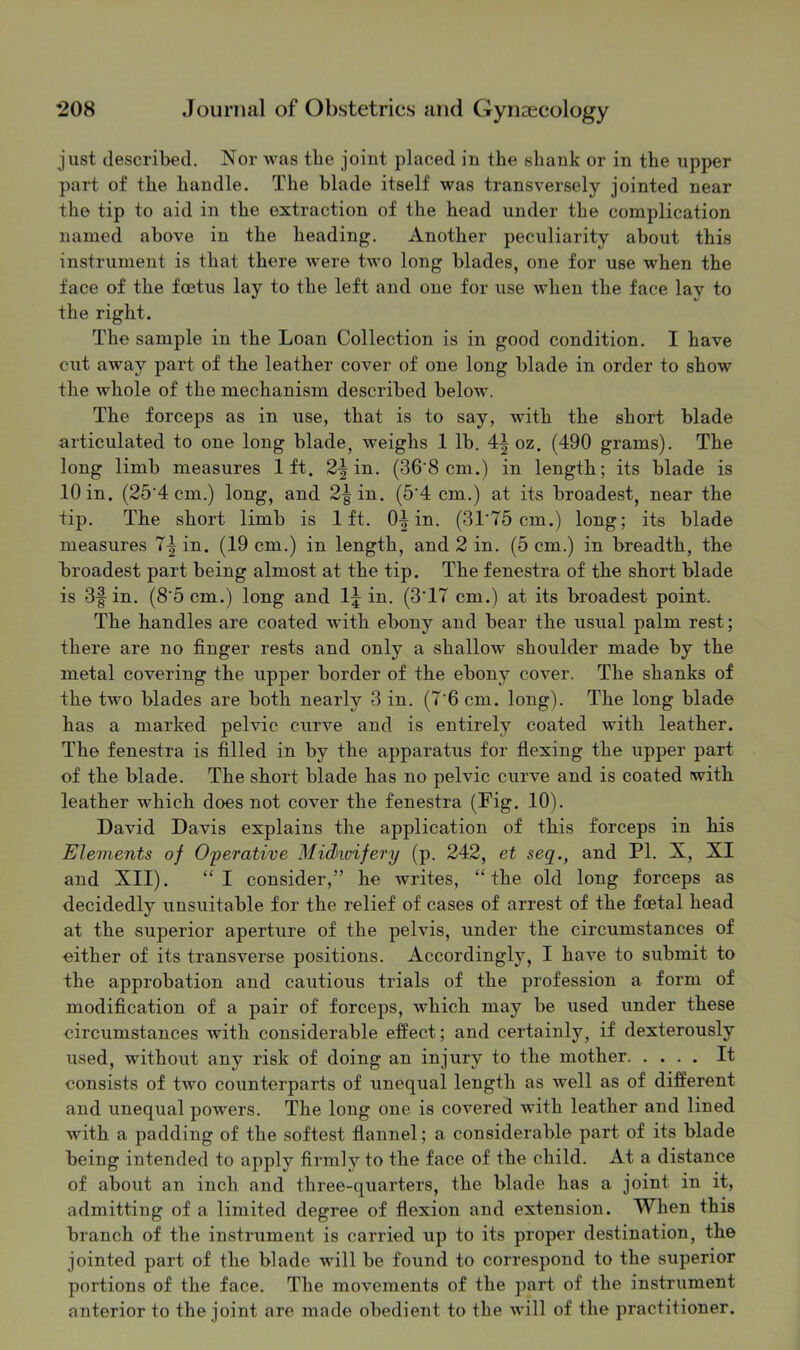 just described. Nor was tbe joint placed in the shank or in the upper part of the handle. The blade itself was transversely jointed near the tip to aid in the extraction of the head under the complication named above in the heading. Another peculiarity about this instrument is that there were two long blades, one for use when the face of the foetus lay to the left and one for use when the face lay to the right. The sample in the Loan Collection is in good condition. I have cut away part of the leather cover of one long blade in order to show the whole of the mechanism described below. The forceps as in use, that is to say, with the short blade articulated to one long blade, weighs 1 lb. 4^ oz. (490 grams). The long limb measures 1ft. 2^ in. (36’8 cm.) in length; its blade is 10 in. (25‘4 cm.) long, and 2|in. (5’4 cm.) at its broadest, near the tip. The short limb is 1ft. 0| in. (31’75 cm.) long; its blade measures 1\ in. (19 cm.) in length, and 2 in. (5 cm.) in breadth, the broadest part being almost at the tip. The fenestra of the short blade is 3f in. (8’5cm.) long and I5 in. (3'17 cm.) at its broadest point. The handles are coated with ebony and bear the usual palm rest; there are no finger rests and only a shallow shoulder made by the metal covering the upper border of the ebony cover. The shanks of the two blades are both nearly 3 in. (7’6 cm. long). The long blade has a marked pelvic curve and is entirely coated with leather. The fenestra is filled in by the apparatus for flexing the upper part of the blade. The short blade has no pelvic curve and is coated with leather which does not cover the fenestra (Fig. 10). David Davis explains the application of this forceps in his Elements of Operative Midivifery (p. 242, et seg., and PI. X, XI and XII). “I consider,” he writes, “the old long forceps as decidedly unsuitable for the relief of cases of arrest of the foetal head at the superior aperture of the pelvis, under the circumstances of either of its transverse positions. Accordingly, I have to submit to the approbation and cautious trials of the profession a form of modification of a pair of forceps, which may be used under these circumstances with considerable effect; and certainly, if dexterously used, without any risk of doing an injury to the mother It consists of two counterparts of unequal length as well as of different and unequal powers. The long one is covered with leather and lined with a padding of the softest flannel; a considerable part of its blade being intended to apply firmly to the face of the child. At a distance of about an inch and three-quarters, the blade has a joint in it, admitting of a limited degree of flexion and extension. When this branch of the instrument is carried up to its proper destination, the jointed part of the blade will be found to correspond to the superior portions of the face. The movements of the part of the instriiment anterior to the joint are made obedient to the will of the practitioner.