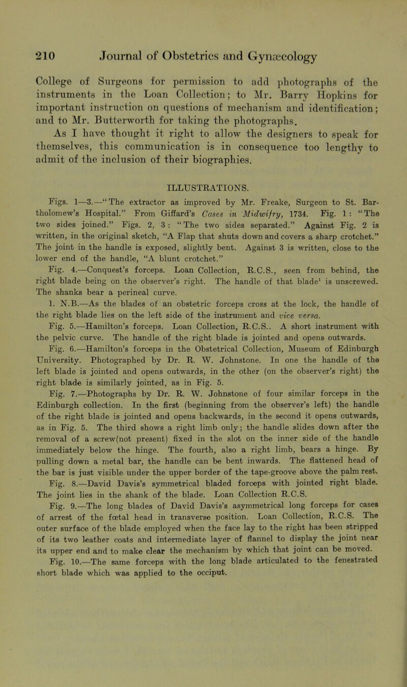 College of Surgeons for permission to add pliotographs of the instruments in the Loan Collection; to Mr. Barry Hopkins for important instruction on questions of mechanism and identification; and to Mr. Butterworth for taking the photographs. As I have thought it right to allow the designers to speak for themselves, this communication is in consequence too lengthy to admit of the inclusion of their biographies. ILLUSTRATIONS. Figs. 1—3.—“ The extractor as improved by Mr. Freake, Surgeon to St. Bar- tholomew’s Hospital.” From Giffard’s Oases in Midwifry, 1734. Fig. 1: “The two sides joined.” Figs. 2, 3 : “ The two sides separated.” Against Fig. 2 is written, in the original sketch, “A Flap that shuts down and covers a sharp crotchet.” The joint in the handle is exposed, slightly bent. Against 3 is written, close to the lower end of the handle, “A blunt crotchet.” Fig. 4.—Conquest’s forceps. Loan Collection, R.C.S., seen from behind, the right blade being on the observer’s right. The handle of that blade* is unscrewed. The shanks bear a perineal curve. 1. N.B.—As the blades of an obstetric forceps cross at the lock, the handle of the right blade lies on the left side of the instrument and vice versa. Fig. 5.—Hamilton’s forceps. Loan Collection, R.C.S.. A short instrument with the pelvic curve. The handle of the right blade is jointed and opens outwards. Fig. 6.—Hamilton’s forceps in the Obstetrical Collection, Museum of Edinburgh University. Photographed by Dr. R. W. Johnstone. In one the handle of the left blade is jointed and opens outwards, in the other (on the observer’s right) the right blade is similarly jointed, as in Fig. 5. Fig. 7.—Photographs by Dr. R. W. Johnstone of four similar forceps in the Edinburgh collection. In the first (beginning from the observer’s left) the handle of the right blade is jointed and opens backwards, in the second it opens outwards, as in Fig. 5. The third shows a right limb only; the handle slides down after the removal of a screw(not present) fixed in the slot on the inner side of the handle immediately below the hinge. The fourth, also a right limb, bears a hinge. By pulling down a metal bar, the handle can be bent inwards. The flattened head of the bar is just visible under the upper border of the tape-groove above the palm rest. Fig. 8.—David Davis’s symmetrical bladed forceps with jointed right blade. The joint lies in the shank of the blade. Loan Collection R.C.S. Fig. 9.—The long blades of David Davis’s asymmetrical long forceps for cases of arrest of the foetal head in transverse position. Loan Collection, R.C.S. The outer surface of the blade employed when the face lay to the right has been stripped of its two leather coats and intermediate layer of flannel to display the joint near its upper end and to make clear the mechanism by which that joint can be moved. Fig. 10.—The same forceps with the long blade articulated to the fenestrated short blade which was applied to the occiput.