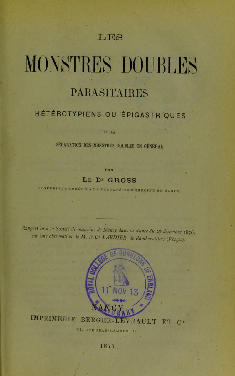 LES PARASITAIRES H ÉTÉROTY PI ENS OU ÉPIGASTRIQUES ET LA SÉPARATION DES MONSTRES DOUBLES EN GÉNÉRAL PAR Le Dr GROSS PROFESSEUR AGRÉGÉ A LA FACULTÉ DE MÉDECINE DE NANCY. / Rapport lu à la Société de médecine de Nancy dans sa séance du 27 décembre 1876 sur me observation de M. le ü< LARDIER, de Rambervillers (Vosges). IMPRIMERIE BERGER^trËvRAULT I ET Cie 1877