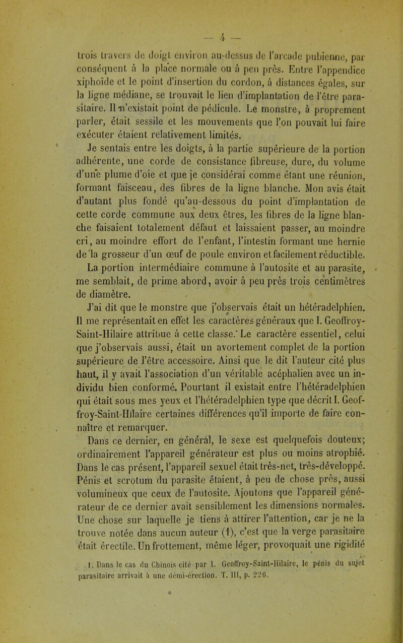 trois travers de doigt environ au-dessus de l’arcade pubienne, par conséquent à la place normale ou à peu près. Entre l’appendice xiplioïde et le point d’insertion du cordon, à distances égales, sur la ligne médiane, se trouvait le lien d’implantation de l’être para- sitaire. Il n’existait point de pédicule. Le monstre, à proprement parler, était sessile et les mouvements que l’on pouvait lui faire exécuter étaient relativement limités. Je sentais entre les doigts, à la partie supérieure de la portion adhérente, une corde de consistance fibreuse, dure, du volume d’une plume d’oie et q.ue je considérai comme étant une réunion, formant faisceau, des fibres de la ligne blanche. Mon avis était d’autant plus fondé qu’au-dessous du point d’implantation de cette corde commune aux deux êtres, les fibres de la ligne blan- che faisaient totalement défaut et laissaient passer, au moindre cri, au moindre effort de l’enfant, l’intestin formant une hernie de la grosseur d’un œuf de poule environ et facilement réductible. La portion intermédiaire commune à l’autosite et au parasite, me semblait, de prime abord, avoir à peu près trois centimètres de diamètre. J’ai dit que le monstre que j’observais était un hétéradelphien. Il me représentait en effet les caractères généraux que I. Geoffroy- Saint-IIilaire attribue à cette classe.*Le caractère essentiel, celui que j’observais aussi, était un avortement complet de la portion supérieure de l’être accessoire. Ainsi que le dit l’auteur cité plus haut, il y avait l’association d’un véritable acéphalien avec un in- dividu bien conformé. Pourtant il existait entre l’hétéradelpbien qui était sous mes yeux et l’hétéradelphien type que décrit I. Geof- froy-Saint-IIilaire certaines différences qu’il importe de faire con- naître et remarquer. Dans ce dernier, en général, le sexe est quelquefois douteux; ordinairement l’appareil générateur est plus ou moins atrophié. Dans le cas présent, l’appareil sexuel était très-net, très-développé. Pénis et scrotum du parasite étaient, à peu de chose près, aussi volumineux que ceux de l’autosile. Ajoutons que l’appareil géné- rateur de ce dernier avait sensiblement les dimensions normales. Une chose sur laquelle je liens à attirer l’attention, car je ne la trouve notée dans aucun auteur (1), c’est que la verge parasitaire était érectile. Un frottement, même léger, provoquait une rigidité 1. Dans le cas du Chinois cité par I. Geoiïroy-Saint-llilaire, le pénis du sujet