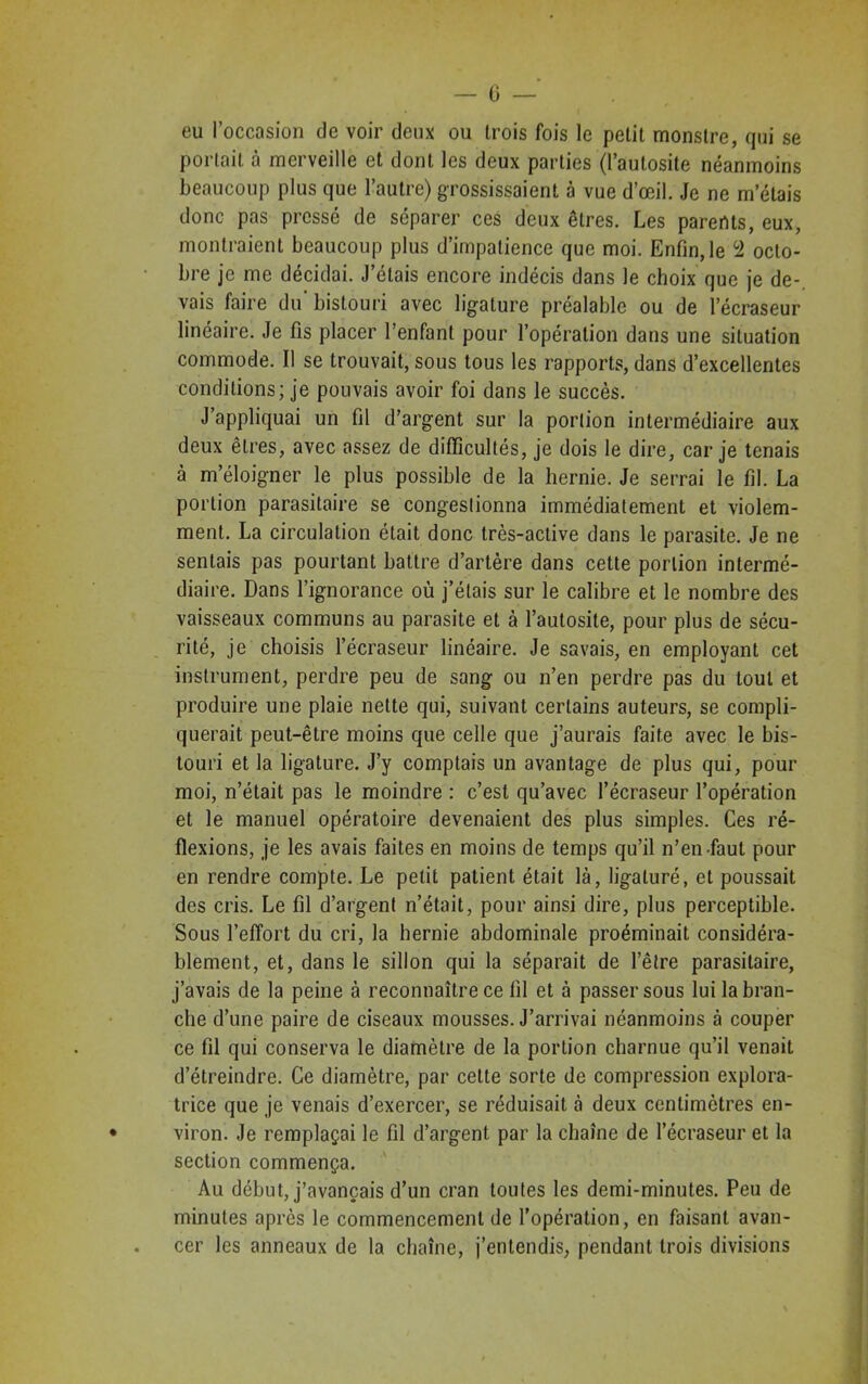 — G eu l’occasion de voir deux ou trois fois le petit monstre, qui se portait à merveille et dont les deux parties (l’autosite néanmoins beaucoup plus que l’autre) grossissaient à vue d’œil. Je ne m’étais donc pas pressé de séparer ces deux êtres. Les parents, eux, montraient beaucoup plus d’impatience que moi. Enfin,le 2 octo- bre je me décidai. J’étais encore indécis dans le choix que je de-, vais faire du' bistouri avec ligature préalable ou de l’écraseur linéaire. Je fis placer l’enfant pour l’opération dans une situation commode. Il se trouvait, sous tous les rapports, dans d’excellentes conditions; je pouvais avoir foi dans le succès. J’appliquai un fil d’argent sur la portion intermédiaire aux deux êtres, avec assez de difficultés, je dois le dire, car je tenais à m’éloigner le plus possible de la hernie. Je serrai le fil. La portion parasitaire se congestionna immédiatement et violem- ment. La circulation était donc très-active dans le parasite. Je ne sentais pas pourtant battre d’artère dans cette portion intermé- diaire. Dans l’ignorance où j’étais sur le calibre et le nombre des vaisseaux communs au parasite et à l’autosite, pour plus de sécu- rité, je choisis l’écraseur linéaire. Je savais, en employant cet instrument, perdre peu de sang ou n’en perdre pas du tout et produire une plaie nette qui, suivant certains auteurs, se compli- querait peut-être moins que celle que j’aurais faite avec le bis- touri et la ligature. J’y comptais un avantage de plus qui, pour moi, n’était pas le moindre : c’est qu’avec l’écraseur l’opération et le manuel opératoire devenaient des plus simples. Ces ré- flexions, je les avais faites en moins de temps qu’il n’en faut pour en rendre compte. Le petit patient était là, ligaturé, et poussait des cris. Le fil d’argent n’était, pour ainsi dire, plus perceptible. Sous l’effort du cri, la hernie abdominale proéminait considéra- blement, et, dans le sillon qui la séparait de l’être parasitaire, j’avais de la peine à reconnaître ce fil et à passer sous lui la bran- che d’une paire de ciseaux mousses. J’arrivai néanmoins à couper ce fil qui conserva le diamètre de la portion charnue qu’il venait d’étreindre. Ce diamètre, par cette sorte de compression explora- trice que je venais d’exercer, se réduisait à deux centimètres en- viron. Je remplaçai le fil d’argent par la chaîne de l’écraseur et la section commença. Au début, j’avançais d’un cran toutes les demi-minutes. Peu de minutes après le commencement de l’opération, en faisant avan- cer les anneaux de la chaîne, j’entendis, pendant trois divisions