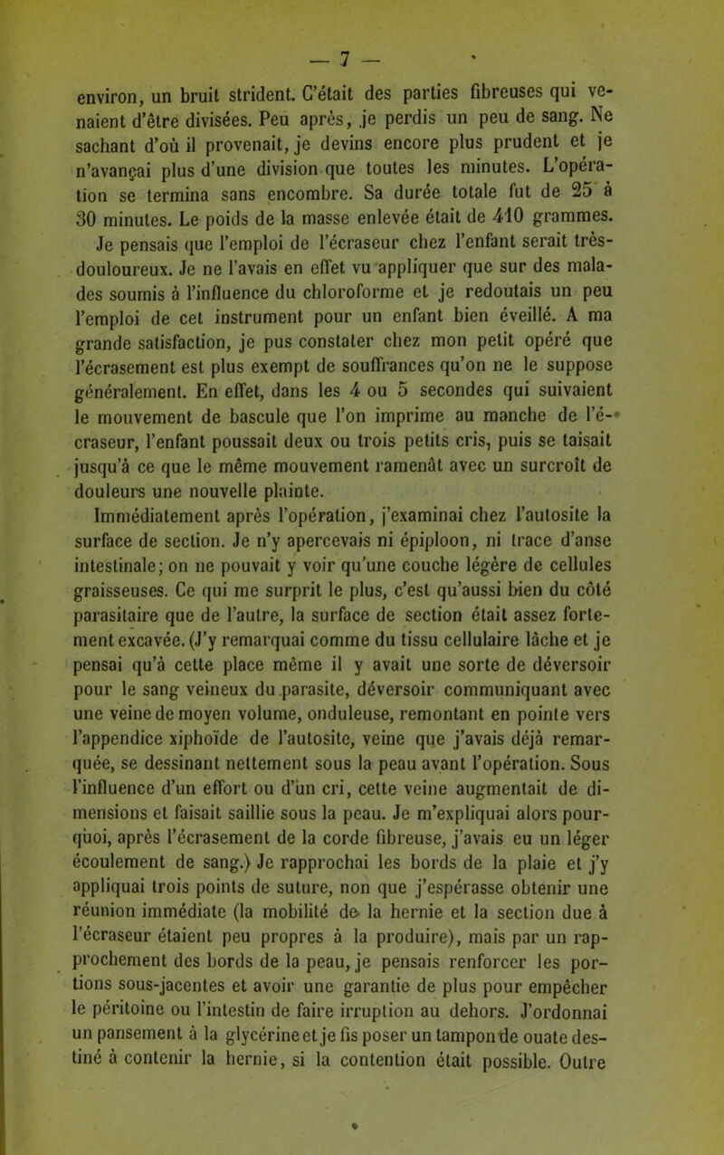 environ, un bruit strident. C’était des parties fibreuses qui ve- naient d’être divisées. Peu après, je perdis un peu de sang. Ne sachant d’où il provenait, je devins encore plus prudent et je n’avançai plus d’une division que toutes les minutes. L opéra- tion se termina sans encombre. Sa durée totale fut de 25 à 30 minutes. Le poids de la masse enlevée était de 410 grammes. Je pensais que l’emploi de l’écraseur chez l’enfant serait très- douloureux. Je ne l’avais en effet vu appliquer que sur des mala- des soumis à l’influence du chloroforme et je redoutais un peu l’emploi de cet instrument pour un enfant bien éveillé. A ma grande satisfaction, je pus constater chez mon petit opéré que l’écrasement est plus exempt de souffrances qu’on ne le suppose généralement. En effet, dans les 4 ou 5 secondes qui suivaient le mouvement de bascule que l’on imprime au manche de le- craseur, l’enfant poussait deux ou trois petits cris, puis se taisait jusqu’à ce que le même mouvement ramenât avec un surcroît de douleurs une nouvelle plainte. Immédiatement après l’opération, j’examinai chez l’autosite la surface de section. Je n’y apercevais ni épiploon, ni trace d’anse intestinale; on ne pouvait y voir qu’une couche légère de cellules graisseuses. Ce qui me surprit le plus, c’est qu’aussi bien du côté parasitaire que de l’autre, la surface de section était assez forte- ment excavée. (J’y remarquai comme du tissu cellulaire lâche et je pensai qu’à cette place même il y avait une sorte de déversoir pour le sang veineux du parasite, déversoir communiquant avec une veine de moyen volume, onduleuse, remontant en pointe vers l’appendice xiphoïde de l’autosite, veine que j’avais déjà remar- quée, se dessinant nettement sous la peau avant l’opération. Sous l’influence d’un effort ou d’un cri, celte veine augmentait de di- mensions et faisait saillie sous la peau. Je m’expliquai alors pour- quoi, après l’écrasement de la corde fibreuse, j’avais eu un léger écoulement de sang.) Je rapprochai les bords de la plaie et j’y appliquai trois points de suture, non que j’espérasse obtenir une réunion immédiate (la mobilité de- la hernie et la section due à l’écraseur étaient peu propres à la produire), mais par un rap- prochement des bords de la peau, je pensais renforcer les por- tions sous-jacentes et avoir une garantie de plus pour empêcher le péritoine ou l’intestin de faire irruption au dehors. J’ordonnai un pansement à la glycérine et je fis poser un tampon tle ouate des- tiné à contenir la hernie, si la contention était possible. Outre ♦