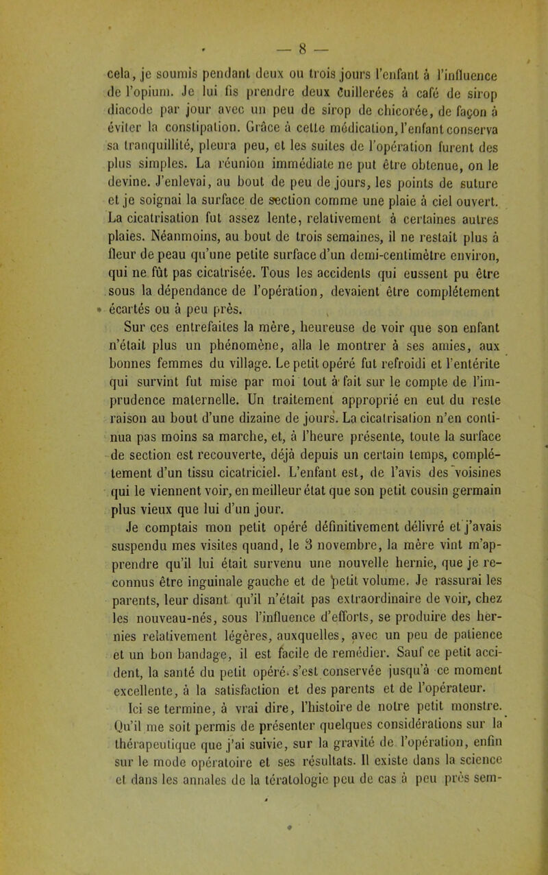 cela, je soumis pendant deux ou trois jours l’enfant à l’influence de l’opium. Je lui fis prendre deux Cuillerées à café de sirop diacode par jour avec un peu de sirop de chicorée, de façon à éviter la constipation. Grâce à cette médication, l’enfant conserva sa tranquillité, pleura peu, et les suites de l’opération furent des plus simples. La réunion immédiate ne put être obtenue, on le devine. J’enlevai, au bout de peu de jours, les points de suture et je soignai la surface de section comme une plaie à ciel ouvert. La cicatrisation fut assez lente, relativement à certaines autres plaies. Néanmoins, au bout de trois semaines, il ne restait plus à fleur de peau qu’une petite surface d’un demi-centimètre environ, qui ne fût pas cicatrisée. Tous les accidents qui eussent pu être sous la dépendance de l’opération, devaient être complètement • écartés ou à peu près. Sur ces entrefaites la mère, heureuse de voir que son enfant n’était plus un phénomène, alla le montrer à ses amies, aux bonnes femmes du village. Le petit opéré fut refroidi et l’entérite qui survint fut mise par moi tout à' fait sur le compte de l’im- prudence maternelle. Un traitement approprié en eut du reste raison au bout d’une dizaine de jours. La cicatrisation n’en conti- nua pas moins sa marche, et, à l’heure présente, toute la surface de section est recouverte, déjà depuis un certain temps, complè- tement d’un tissu cicatriciel. L’enfant est, de l’avis des voisines qui le viennent voir, en meilleur état que son petit cousin germain plus vieux que lui d’un jour. Je comptais mon petit opéré définitivement délivré et j’avais suspendu mes visites quand, le 3 novembre, la mère vint m’ap- prendre qu’il lui était survenu une nouvelle hernie, que je re- connus être inguinale gauche et de *petit volume. Je rassurai les parents, leur disant qu’il n’était pas extraordinaire de voir, chez les nouveau-nés, sous l’influence d’efforts, se produire des her- nies relativement légères, auxquelles, avec un peu de patience et un bon bandage, il est facile de remédier. Sauf ce petit acci- dent, la santé du petit opéré-s’est conservée jusqu’à ce moment excellente, à la satisfaction et des parents et de l’opérateur. Ici se termine, à vrai dire, l’histoire de notre petit monstre. Qu’il me soit permis de présenter quelques considérations sur la thérapeutique que j’ai suivie, sur la gravité de l’opération, enfin sur le mode opératoire et ses résultats. Il existe dans la science et dans les annales de la tératologie peu de cas à peu près sem-