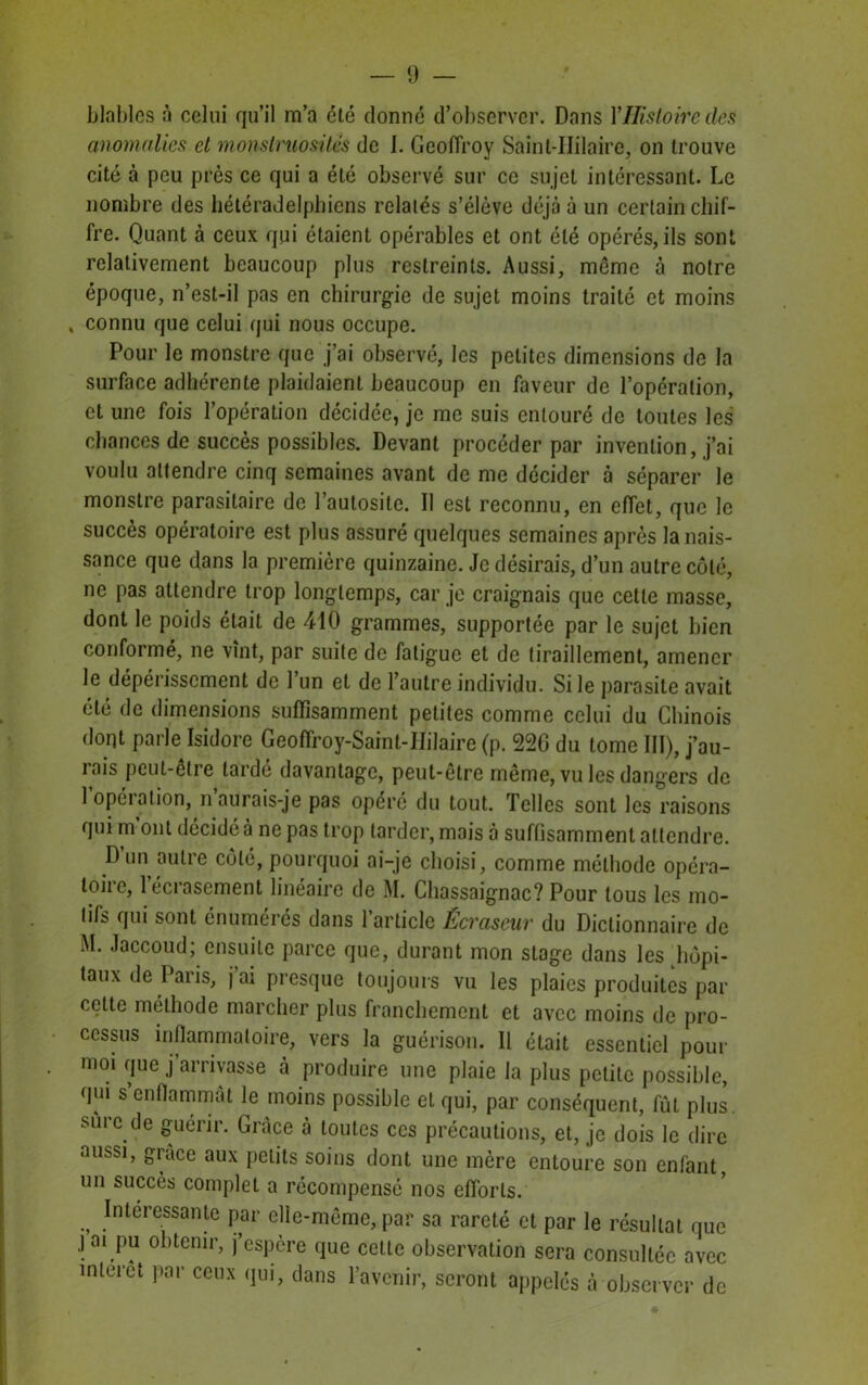 blables à celui qu’il m’a été donné d’observer. Dans Y Histoire des anomalies et monstruosités de 1. Geoffroy Saint-Hilaire, on trouve cité à peu près ce qui a été observé sur ce sujet intéressant. Le nombre des hétéradelphiens relatés s’élève déjà à un certain chif- fre. Quant à ceux qui étaient opérables et ont été opérés, ils sont relativement beaucoup plus restreints. Aussi, môme à notre époque, n’est-il pas en chirurgie de sujet moins traité et moins , connu que celui qui nous occupe. Pour le monstre que j’ai observé, les petites dimensions de la surface adhérente plaidaient beaucoup en faveur de l’opération, et une fois l’opération décidée, je me suis entouré de toutes les chances de succès possibles. Devant procéder par invention, j’ai voulu attendre cinq semaines avant de me décider à séparer le monstre parasitaire de l’autosile. Il est reconnu, en effet, que le succès opératoire est plus assuré quelques semaines après la nais- sance que dans la première quinzaine. Je désirais, d’un autre côté, ne pas attendre trop longtemps, car je craignais que cette masse, dont le poids était de 410 grammes, supportée par le sujet bien conformé, ne vînt, par suite de fatigue et de tiraillement, amener le dépérissement de l’un et de l’autre individu. Si le parasite avait été de dimensions suffisamment petites comme celui du Chinois dont parle Isidore Geoffroy-Saint-Hilaire (p. 220 du tome III), j’au- iais peut-être larde davantage, peut-être même, vu les dangers de 1 opéiation, n aurais-je pas opéré du tout. Telles sont les raisons qui m ont décidé à ne pas trop tarder, mais à suffisamment attendre. D’un autre côté, pourquoi ai-je choisi, comme méthode opéra- toire, 1 écrasement linéaire de M. Chassaignac? Pour tous les mo- tifs qui sont énumérés dans l’article Écraseur du Dictionnaire de M. Jaccoud; ensuite parce que, durant mon stage dans les hôpi- taux de Paris, j ai presque toujours vu les plaies produites par cette méthode marcher plus franchement et avec moins de pro- cessus inflammatoire, vers la guérison. Il était essentiel pour moi que j’arrivasse cà produire une plaie la plus petite possible, qui s enflammât le moins possible et qui, par conséquent, fût plus, sure de guérir. Grâce à toutes ces précautions, et, je dois le dire aussi, grâce aux petits soins dont une mère entoure son enfant, un succès complet a récompensé nos efforts. Intércssante par elle-même, par sa rareté et par le résultat que j ai pu obtenir, j’espère que cette observation sera consultée avec interet par ceux qui, clans l’avenir, seront appelés cà observer de