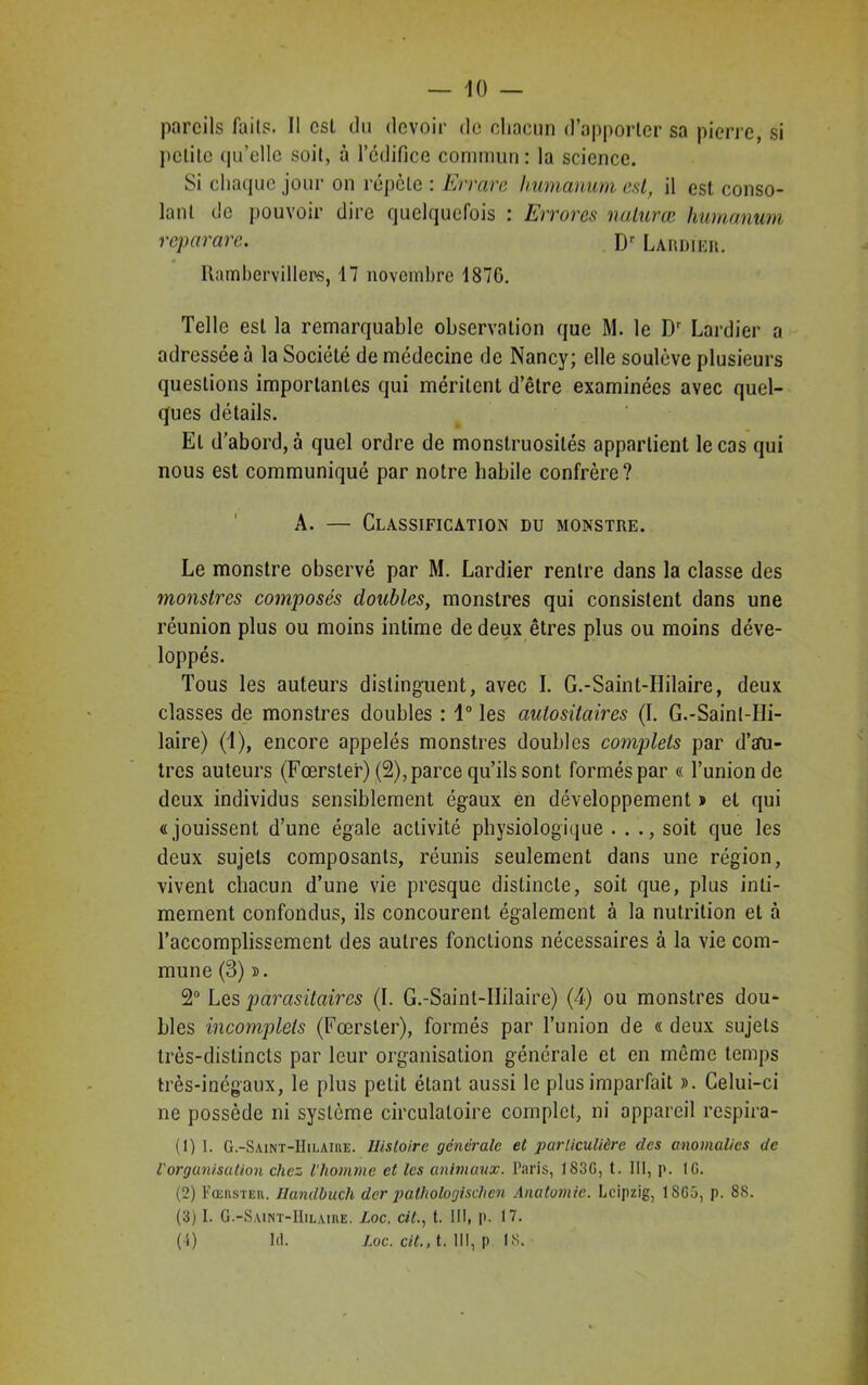 10 — pareils faits. Il est du devoir de chacun d’apporter sa pierre, si petite <|ifellc soit, à l’édifice commun: la science. Si chaque jour on répète : Errare humamrn est, il est conso- lant de pouvoir dire quelquefois : Errores nalurœ humanum reparare. Dr Lardier. Rambervillers, 17 novembre 187G. Telle est la remarquable observation que M. le Dr Lardier a adressée à la Société de médecine de Nancy; elle soulève plusieurs questions importantes qui méritent d’être examinées avec quel- ques détails. Et d’abord, à quel ordre de monstruosités appartient le cas qui nous est communiqué par notre habile confrère? A. — Classification du monstre. Le monstre observé par M. Lardier rentre dans la classe des monstres composés doubles, monstres qui consistent dans une réunion plus ou moins intime de deux êtres plus ou moins déve- loppés. Tous les auteurs distinguent, avec I. G.-Saint-Hilaire, deux classes de monstres doubles : 1° les autositaires (I. G.-Sainl-IIi- laire) (1), encore appelés monstres doubles complets par d’aru- tres auteurs (Fœrster) (2), parce qu’ils sont formés par « l’union de deux individus sensiblement égaux en développement » et qui «jouissent d’une égale activité physiologique . . ., soit que les deux sujets composants, réunis seulement dans une région, vivent chacun d’une vie presque distincte, soit que, plus inti- mement confondus, ils concourent également à la nutrition et à l’accomplissement des autres fonctions nécessaires à la vie com- mune (3) ». 2° Les parasitaires (I. G.-Saint-IIilaire) (A) ou monstres dou- bles incomplets (Fœrster), formés par l’union de « deux sujets très-distincts par leur organisation générale et en même temps très-inégaux, le plus petit étant aussi le plus imparfait ». Celui-ci ne possède ni système circulatoire complet, ni appareil respira- (1) 1. G.-Saint-IIilaiue. Histoire générale et particulière des anomalies de Vorganisation chez l'homme et les animaux. Paris, 183G, t. III, p. IG. (2) Fœhsteh. Ilandbuch der pathologisclien Anatomie. Leipzig, 1SG5, p. 8S. (3) I. G.-Saint-IIilaiiie. Loc. citt. III, p. IV.