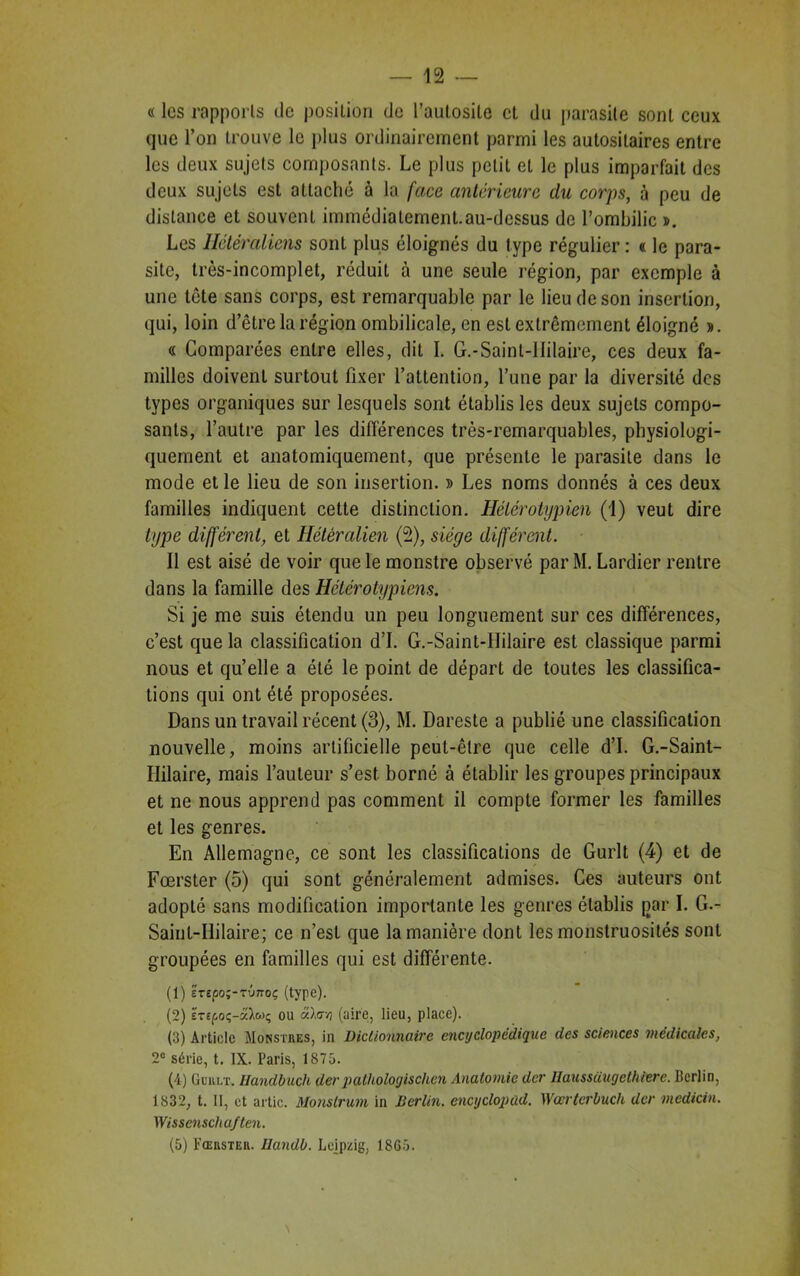 « les rapports de position de l’autosile et du parasite sont ceux que l’on trouve le plus ordinairement parmi les autositaires entre les deux sujets composants. Le plus petit et le plus imparfait des deux sujets est attaché à la face anterieure du corps, à peu de distance et souvent immédiatement.au-dcssus de l’ombilic ». Les Ilétéraliens sont plus éloignés du type régulier : « le para- site, très-incomplet, réduit à une seule région, par exemple à une tête sans corps, est remarquable par le lieu de son insertion, qui, loin d’être la région ombilicale, en est extrêmement éloigné ». « Comparées entre elles, dit I. G.-Saint-IIilaire, ces deux fa- milles doivent surtout fixer l’attention, l’une par la diversité des types organiques sur lesquels sont établis les deux sujets compo- sants, l’autre par les différences très-remarquables, physiologi- quement et anatomiquement, que présente le parasite dans le mode et le lieu de son insertion. » Les noms donnés à ces deux familles indiquent cette distinction. Hélérotypien (1) veut dire type différent, et Hétéralien (2), siège différent. Il est aisé de voir que le monstre observé par M. Lardier rentre dans la famille des Hétérotypiens. Si je me suis étendu un peu longuement sur ces différences, c’est que la classification d’I. G.-Saint-IIilaire est classique parmi nous et qu’elle a été le point de départ de toutes les classifica- tions qui ont été proposées. Dans un travail récent (3), M. Dareste a publié une classification nouvelle, moins artificielle peut-être que celle d’I. G.-Saint- Ililaire, mais l’auteur s’est, borné à établir les groupes principaux et ne nous apprend pas comment il compte former les familles et les genres. En Allemagne, ce sont les classifications de Gurlt (4) et de Fœrster (5) qui sont généralement admises. Ces auteurs ont adopté sans modification importante les genres établis par I. G.- Saint-IIilaire; ce n’est que la manière dont les monstruosités sont groupées en familles qui est différente. (1) é't£ûo;-tv7toç (type). (2) £T£foç-â^wç ou â).<r/) (aire, lieu, place). (3) Article Monstres, in Dictionnaire encyclopédique des sciences médicales, 2e série, t. IX. Paris, 1S75. (4) G eu lt. Handbuch der palhologischcn Anatomie der Ilaussüugclhierc. Perlin, 1832, t. II, et artic. Monstrum in Berlin, cncyclopad. Wœrterbuch der medicin. Wissenscha/ten. (5) Fœrster. Eandb. Leipzig, 18G5.