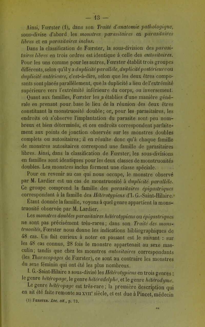 Ainsi, Fœrster (1), dans son Traité d’anatomie pathologique, sous-divise d’abord les monstres parasitaires en parasitaires libres et en parasitaires inclus. Dans la classification de Fœrster, la sous-division des parasi- taires libres en trois ordres est identique à celle des autositaires. Pour les uns comme pour les autres, Fœrster établit trois groupes différents, selon qu’il y a duplicité parallèle, duplicité postérieure ou duplicité antérieure, c’est-à-dire, selon que les deux êtres compo- sants sont placés parallèlement, que la duplicité a lieu de l’extrémité supérieure vers l’extrémité inférieure du corps, ou inversement. Quant aux familles, Fœrster les a établies d’une manière géné- rale en prenant pour base le lieu de la réunion des deux êtres constituant la monstruosité double; or, pour les parasitaires, les endroits où s’observe l’implantation du parasite sont peu nom- breux et bien déterminés, et ces endroits correspondent parfaite- ment aux points de jonction observés sur les monstres doubles complets ou autositaires; il en résulte donc qu’à chaque famille de monstres autositaires correspond une famille de parasitaires libres. Ainsi, dans la classification de Fœrster, les sous-divisions en familles sont identiques pour les deux classes de monstruosités doubles. Les monstres inclus forment une classe spéciale. Pour en revenir au cas qui nous occupe, le monstre observé par M. Lardier est un cas de monstruosité à duplicité parallèle. Ce groupe comprend la famille des parasitaires épigastriques correspondant à la famille des Hétérotypiens d’I. G.-Saint-IIilaire.- Étant donnée la famille, voyons à quel genre appartient la mons- truosité observée par M. Lardier. Les monstres doubles parasitaires hétérotypiens ou épigastriques ne sont pas précisément très-rares; dans son Traité des mons- truosités, Fœrster nous donne les indications bibliographiques de 48 cas. Un fait curieux à noter en passant est le suivant : sur les 48 cas connus, 28 fois le monstre appartenait au sexe mas- culin; tandis que chez les monstres autositaires correspondants (les Thoracopages de Fœrster), ce sont au contraire les monstres du sexe féminin qui ont été les plus nombreux. b G.-Saint-Hilaire a sous-divisé les Hétérotypiens en trois genres : le genre hétéropage, le genre héléradelphe, et le genre hétérodyme. Le genre hétéropage est très-rare ; la première description qui en ait été faite remonte au xvne siècle, et est due à Pincet, médecin (1) Fœrster. Loc. cil., p. 73.