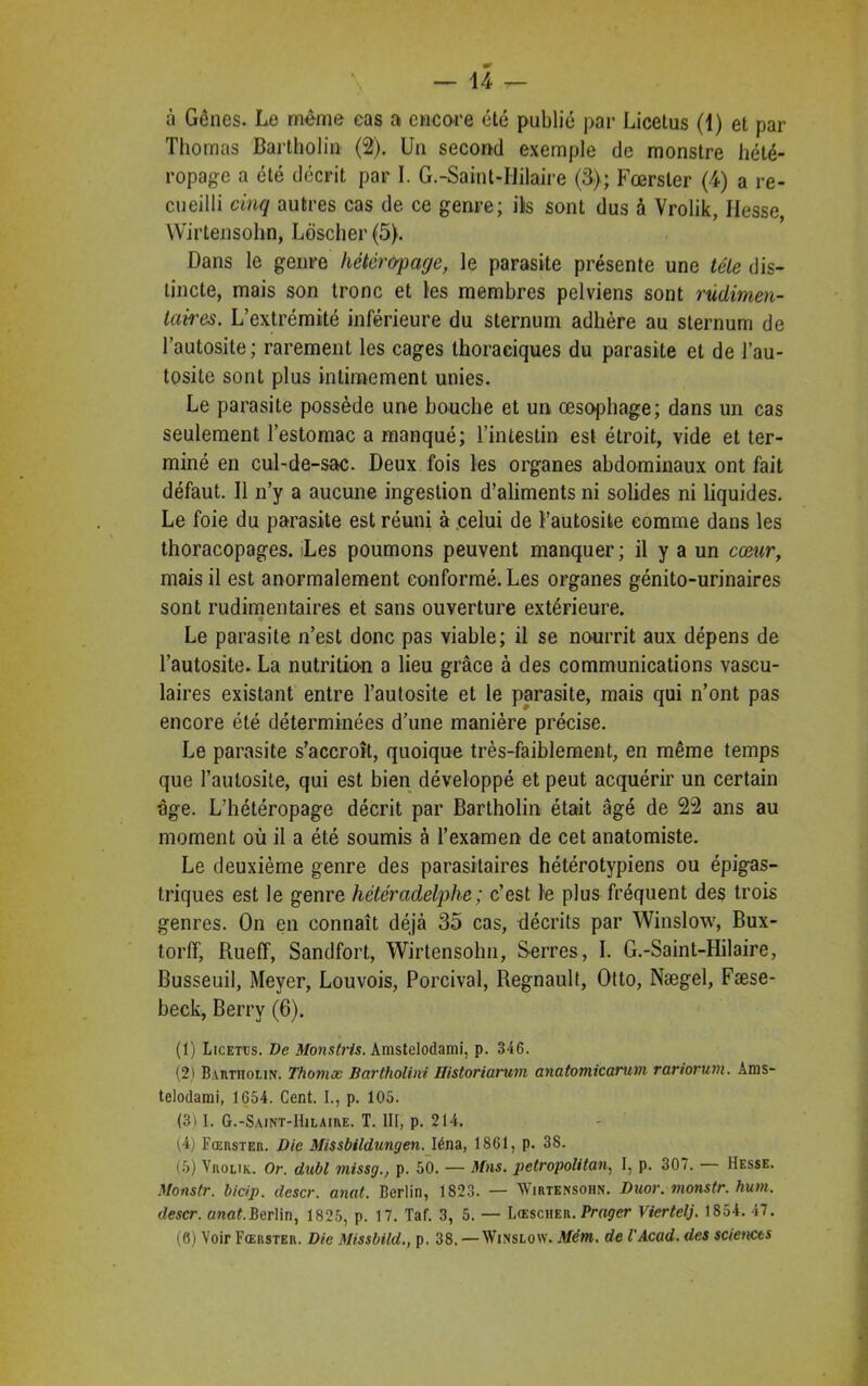 à Gênes. Le même cas ai encore été publié par Licetus (1) et par Thomas Bartholin (2). Un second exemple de monstre hété- ropage a été décrit par I. G.-Samt-IIilaire (3); Fœrster (4) a re- cueilli cinq autres cas de ce genre; ils sont dus à Vrolik, Hesse Wirtensohn, Loscher (5). Dans le genre hétér&page, le parasite présente une tête dis- tincte, mais son tronc et les membres pelviens sont rudimen- taires. L’extrémité inférieure du sternum adhère au sternum de l’autosite; rarement les cages thoraciques du parasite et de l’au- tosite sont plus intimement unies. Le parasite possède une bouche et un œsophage; dans un cas seulement l’estomac a manqué; l’intestin est étroit, vide et ter- miné en cul-de-sac. Deux fois les organes abdominaux ont fait défaut. Il n’y a aucune ingestion d’aliments ni solides ni liquides. Le foie du parasite est réuni à celui de l’autosite comme dans les thoracopages. sLes poumons peuvent manquer; il y a un cœur, mais il est anormalement conformé. Les organes génito-urinaires sont rudimentaires et sans ouverture extérieure. Le parasite n’est donc pas viable; il se nourrit aux dépens de l’autosite. La nutrition a lieu grâce à des communications vascu- laires existant entre l’autosite et le parasite, mais qui n’ont pas encore été déterminées d’une manière précise. Le parasite s’accroît, quoique très-faiblement, en même temps que l’autosite, qui est bien développé et peut acquérir un certain âge. L’hétéropage décrit par Bartholin était âgé de 22 ans au moment où il a été soumis à l’examen de cet anatomiste. Le deuxième genre des parasitaires hétérotypiens ou épigas- triques est le genre hétéradelphe; c’est le plus fréquent des trois genres. On en connaît déjà 35 cas, décrits par Winslow, Bux- torff, Rueff, Sandfort, Wirtensohn, Serres, I. G.-Saint-Hilaire, Busseuil, Meyer, Louvois, Porcival, Régnault, Otto, Nægel, Fæse- beck, Berry (6). (1) Licetüs. De Monstris. Amstelodami, p. 346. (2) Bartholin. Thomæ Bartholini Historiarum anatomicarum rariorum. Ams- telodarai, 1654. Cent. I., p. 105. (3) I. G.-Saint-I1ilaiive. T. III, p. 214. (4) Fœrster. Die Missbildungen. Iéna, 1861, p. 38. (5) Vrolik. Or. dubl missg., p. 50. — Mas. petropolitan, I, p. 307. Hesse. Monstr. bicip. descr. anat. Berlin, 1823. — Wirtensohn. Duor. monstr. hum. descr. anat.Berlin, 1825, p. 17. Taf. 3, 5. — Lœscher. Prager Vicrtelj. 1854. 47. (6) Voir Fœrster. Die Missbild., p. 38. — Winslow. Mcm. de l'Acad. des sciences