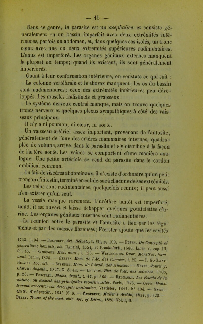 Dans ce genre, le parasite est un acéphalien et consiste gé- néralement en un bassin imparfait avec deux extrémités infé- rieures, parfois un abdomen, et, dans quelques cas isolés, un tronc court avec une ou deux extrémités supérieures rudimentaires. L’anus est imperforé. Les organes génitaux externes manquent la plupart du temps; quand ils existent, ils sont généralement imperforés. Quant à leur conformation intérieure, on constate ce qui suit : La colonne vertébrale et le thorax manquent; les os du bassin sont rudimentaires; ceux des extrémités inférieures peu déve- loppés. Les muscles indistincts et graisseux. Le système nerveux central manque, mais on trouve quelques troncs nerveux et quelques plexus sympathiques à côté des vais- seaux principaux. 11 n’y a ni poumon, ni cœur, ni aorte. Un vaisseau artériel assez important, provenant de l’autosite, généralement de l’une des artères mammaires internes, quadru- ple de volume, arrive dans le parasite et s’y distribue à la façon de l’artère aorte. Les veines se comportent d’une manière ana- logue. Une petite artériole se rend du parasite dans le cordon ombilical commun. En fait de viscères abdominaux, il n’existe d’ordinaire qu’un petit tronçon d intestin, terminé en cul-de-sac à chacune de ses extrémités. Les reins sont rudimentaires, quelquefois réunis; il peut aussi n’en exister qu’un seul. La vessie manque rarement. L’urèthre tantôt est imperforé, tantôt il est ouvert et laisse échapper quelques gouttelettes d’u- rine. Les organes génitaux internes sont rudimentaires. La réunion entre le parasite et l’autosite a lieu par les tégu- ments et par des masses fibreuses; Fœrster ajoute que les cavités 1733. P. 34. - Bdxtobff. Art. Belvett. VII, p. 100. - Rceff. De Conceptû et generaüone hominis, etc. Tigurini, 1554, et Frankofurti, 1580. Liber V, cap III fol. 45 - Sandfort. Mus. anat., t. 125. - Wirteksohn. Duor. Monstror. hum ûna • erlin, 1825. Serres. Mém. de l’Ac. des sciences, t. 25. — I. G.-S\int- Hilaire. Loc. cit. Bdsseuil. Mém. de VAcad. des sciences. - Meyer. Journ.f. „'U ^uj/enh., 1827. X. S. 44. Lodvois. Hist. de l’Ac. des sciences, 1706 p. -6. - Porcival. Philos, trant., t. 47, p. 365. - Recnadlt. Les Écarts de la nature, ou Recueil des principales monstruosités. Paris, 1775. — Otto. Mons- rorum sexcentorum descriptio anatomica. Vratisler, 1841. N° 404 — Nægfi woc^cn,, »._ PÆSIBK, Archiv, ml ^ BEanv. Trans. of the med. chir. soc. of Edim., 1826. Vol. I, II.