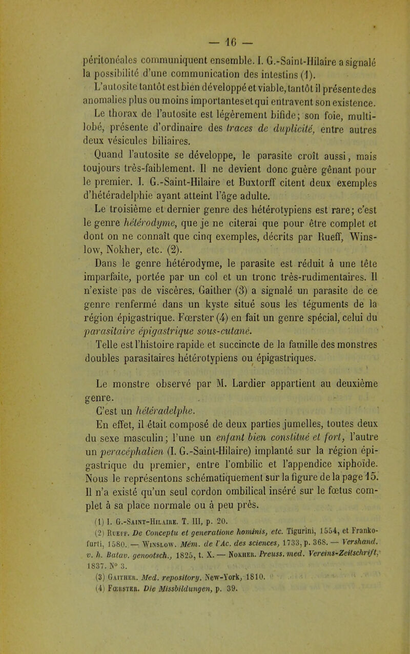 péritonéales communiquent ensemble. I. G.-Sainl-Iiilaire a signalé la possibilité d’une communication des intestins (1). L’autosite tantôt est bien développé et viable, tantôt il présente des anomalies plus ou moins importantes et qui entravent son existence. Le thorax de l’autosite est légèrement bifide; son foie, multi- lobé, présente d’ordinaire des traces de duplicité, entre autres deux vésicules biliaires. Quand l’autosite se développe, le parasite croît aussi, mais toujours très-faiblement. Il ne devient donc guère gênant pour le premier. I. G.-Saint-Hilaire et Buxtorff citent deux exemples d’hétéradelphie ayant atteint loge adulte. Le troisième et dernier genre des hétérotypiens est rare; c’est le genre hélérodyme, que je ne citerai que pour être complet et dont on ne connaît que cinq exemples, décrits par Rueff, Wins- low, Nokher, etc. (2). Dans le genre hétérodyme, le parasite est réduit à une tête imparfaite, portée par un col et un tronc très-rudimentaires. Il n’existe pas de viscères. Gaither (3) a signalé un parasite de ce genre renfermé dans un kyste situé sous les téguments de la région épigastrique. Fœrster (4) en fait un genre spécial, celui du parasitaire épigastrique sous-cutané. Telle est l’histoire rapide et succincte de la famille des monstres doubles parasitaires hétérotypiens ou épigastriques. '■ » Le monstre observé par M. Lardier appartient au deuxième genre. G’est un hétéradelphe. En effet, il était composé de deux parties jumelles, toutes deux du sexe masculin; l’une un enfant bien constitué et fort, l’autre un pcracéphalien (I. G.-Saint-Hilaire) implanté sur la région épi- gastrique du premier, entre l’ombilic et l’appendice xiphoïde. Nous le représentons schématiquement sur la figure de la page 15. Il n’a existé qu’un seul cordon ombilical inséré sur le fœtus com- plet à sa place normale ou à peu près. (1) I. G.-Saint-Hilaire. T. III, p. 20. (2) Rueff. De Conceptu et generatione hominis, etc. Tigurini, 1554, et Franko- furti, 1580. — Winslow. Mèm. de l'Ac. des sciences, 1733, p. 36S. — Vershand. v. h. Batav. genootsch., 1825, t. X. — Nokher. Preuss.med. Vereins-Zeitschrift,' 1837. N° 3. (3) Gaither. Med. repository. New-York, 1810. (4) Fœrster. Die Missbildungen, p. 39.