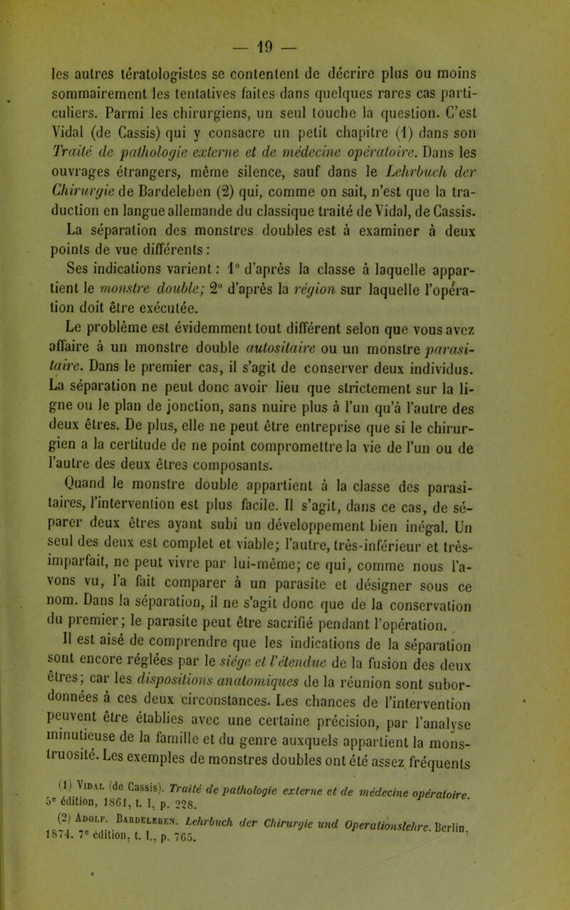 les autres tératologistes se contentent de décrire plus ou moins sommairement les tentatives faites dans quelques rares cas parti- culiers. Parmi les chirurgiens, un seul touche la question. C’est Vidal (de Cassis) qui y consacre un petit chapitre (1) dans son Traité de pathologie externe et de médecine opératoire. Dans les ouvrages étrangers, même silence, sauf dans le Lelirbuch der Chirurgie de Bardeleben (2) qui, comme on sait, n’est que la tra- duction en langue allemande du classique traité de Vidal, de Cassis. La séparation des monstres doubles est à examiner à deux points de vue différents : Ses indications varient: 1° d’après la classe à laquelle appar- tient le monstre double; 2° d’après la région sur laquelle l’opéra- tion doit être exécutée. Le problème est évidemment tout différent selon que vous avez affaire à un monstre double autositaire ou un monstre parasi- taire. Dans le premier cas, il s’agit de conserver deux individus. La séparation ne peut donc avoir lieu que strictement sur la li- gne ou le plan de jonction, sans nuire plus à l’un qu’à l’autre des deux êtres. De plus, elle ne peut être entreprise que si le chirur- gien a la certitude de ne point compromettre la vie de l’un ou de l’autre des deux êtres composants. Quand le monstre double appartient à la classe des parasi- taires, l’intervention est plus facile. Il s’agit, dans ce cas, de sé- parer deux êtres ayant subi un développement bien inégal. Un seul des deux est complet et viable; l’autre, très-inférieur et très- imparfait, ne peut vivre par lui-même; ce qui, comme nous l’a- vons vu, l’a fait comparer à un parasite et désigner sous ce nom. Dans la séparation, il ne s’agit donc que de la conservation du premier; le parasite peut être sacrifié pendant l’opération. 11 est aisé de comprendre que les indications de la séparation sont encore réglées par le siège et l'étendue de la fusion des deux êtres; car les dispositions anatomiques de la réunion sont subor- données à ces deux circonstances. Les chances de l’intervention peuvent être établies avec une certaine précision, par l’analyse minutieuse de la famille et du genre auxquels appartient la mons- truosité. Les exemples de monstres doubles ont été assez fréquents V‘DAL 'de Cassis)- Traité de pathologie externe et de médecine opératoire 5e édition, 1SG1, t. I, p. 228. ^ (2iAdolf. Bardeleben. Lelirbuch der Chirurgie und Operationslehre. Berlin 1874. 7° édition, t. I., p. 7G5.