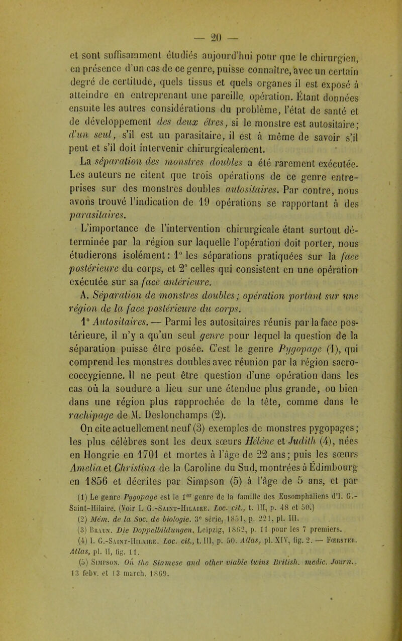 et sont suffisamment étudiés aujourd'hui pour que le chirurgien, en présence d’un cas de ce genre, puisse connaître, avec un certain degré de certitude, quels tissus et quels organes il est exposé à atteindre en entreprenant une pareille opération. Étant données ensuite les autres considérations du problème, l’état de santé et de développement des deux êtres, si le monstre est autositaire; d'un seul, s’il est un parasitaire, il est à meme de savoir s’il peut et s’il doit intervenir chirurgicalement. La séparation des monstres doubles a été rarement exécutée. Les auteurs ne citent que trois opérations de ce genre entre- prises sur des monstres doubles autositaires. Par contre, nous avons trouvé l’indication de 19 opérations se rapportant à des parasitaires. L’importance de l’intervention chirurgicale étant surtout dé- terminée par la région sur laquelle l’opération doit porter, nous étudierons isolément : 1° les séparations pratiquées sur la face postérieure du corps, et 2° celles qui consistent en une opération exécutée sur sa face antérieure. A. Séparation de monstres doubles; opération portant sur une région de la face postérieure du corps. 1° Autositaires.— Parmi les autositaires réunis par la face pos- térieure, il n’y a qu’un seul genre pour lequel la question de la séparation puisse être posée. C’est le genre Pygopagc (1), qui comprend les monstres doubles avec réunion par la région sacro- coccygienne. Il ne peut être question d’une opération dans les cas où la soudure a lieu sur une étendue plus grande, ou bien dans une région plus rapprochée de la tête, comme dans le rachipage de M. Deslonchamps (2). On cite actuellement neuf (3) exemples de monstres pygopages; les plus célèbres sont les deux sœurs Hélène et Judith (4), nées en Hongrie en 1701 et mortes à l’âge de 22 ans; puis les sœurs Amelia et Christina de la Caroline du Sud, montrées à Edimbourg en 1856 et décrites par Simpson (5) à l’âge de 5 ans, et par (1) Le genre Pygopagc est le 1er genre de la famille des Eusomphaliens d’J. G.- Suint-llilaire. (Voir I. G.-Saint-Hilaire. Loc. cil., t. III, p. 48 et 50.) (2) Mcm. de la Soc. de biologie. 3e série, 1851, p. 221, pl. III. (3) Braun. Die Doppclbildungen. Leipzig, 18(12, p. 11 pour les 7 premiers. (4) I. G.-Saint-Hilaire. Loc. cit., t. III, p. 50. Allas, pl. XIV, (ig. 2. — Fcerster. Allas, pl. 11, lig. 11. (5) Simpson. On the Siamese and olher viable twins Brilish. mcdic. Journ.. 13 febv. et 13 murch. 1809.