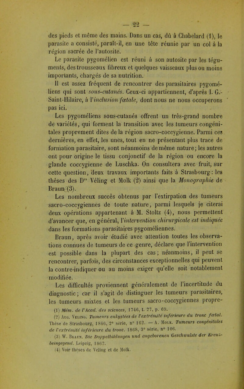 des pieds et même des mains. Dans un cas, dû à Chabelard (1), le parasite a consisté, paraît-il, en une tête réunie par un col à la région sacrée de l’autosite. Le parasite pygomélien est réuni à son autosite par les tégu- ments, des trousseaux fibreux et quelques vaisseaux plus ou moins importants, chargés de sa nutrition. Il est assez fréquent de rencontrer des parasitaires pygomé- liens qui sont sous-cutanés. Ceux-ci appartiennent, d’après I. G.- Saint-Hilaire, à Y inclusion fœtale, dont nous ne nous occuperons pas ici. Les pygoméliens sous-cutanés offrent un très-grand nombre de variétés, qui forment la transition avec les tumeurs congéni- tales proprement dites delà région sacro-coccygienne. Parmi ces dernières, en effet, les unes, tout en ne présentant plus trace de formation parasitaire, sont néanmoins de même nature; les autres ont pour origine le tissu conjonctif de la région ou encore la glande coccygienne de Luschka. On consultera avec fruit, sur cette question, deux travaux importants faits à Strasbourg: les thèses des Drs Véling et Molk (2) ainsi que la Monographie de Braun (3). Les nombreux succès obtenus par l’extirpation des tumeurs sacro-coccygiennes de toute nature, parmi lesquels je citerai deux opérations appartenant à M. Stoltz (4), nous permettent d’avancer que, en général, Yintervention chirurgicale est indiquée dans les formations parasitaires pygoméliennes. Braun, après avoir étudié avec attention toutes les observa- tions connues de tumeurs de ce genre, déclare que l’intervention est possible dans la plupart des cas; néanmoins, il peut se rencontrer, parfois, des circonstances exceptionnelles qui peuvent la contre-indiquer ou au moins exiger qu’elle soit notablement modifiée. Les difficultés proviennent généralement de l’incertitude du diagnostic; car il s’agit de distinguer les tumeurs parasitaires, les tumeurs mixtes et les tumeurs sacro-coccygiennes propre- (1) Mém. de l’Acad. des sciences, 1746, t. 27, p. 69. (2) Aug. Veling. Tumeurs enkystées de F extrémité inférieure du tronc fœtal. Thèse île Strasbourg, 1846, 2° série, n° 162. —A. Molk. Tumeurs congénitales de l'extrémité inférieure du tronc. 1868, 3e série, n° 106. (3) W. Bhaun. Die Doppelbildungcn und angeborenen Geschwulste der hi eu~.- beingegend. Leipzig, 1862.