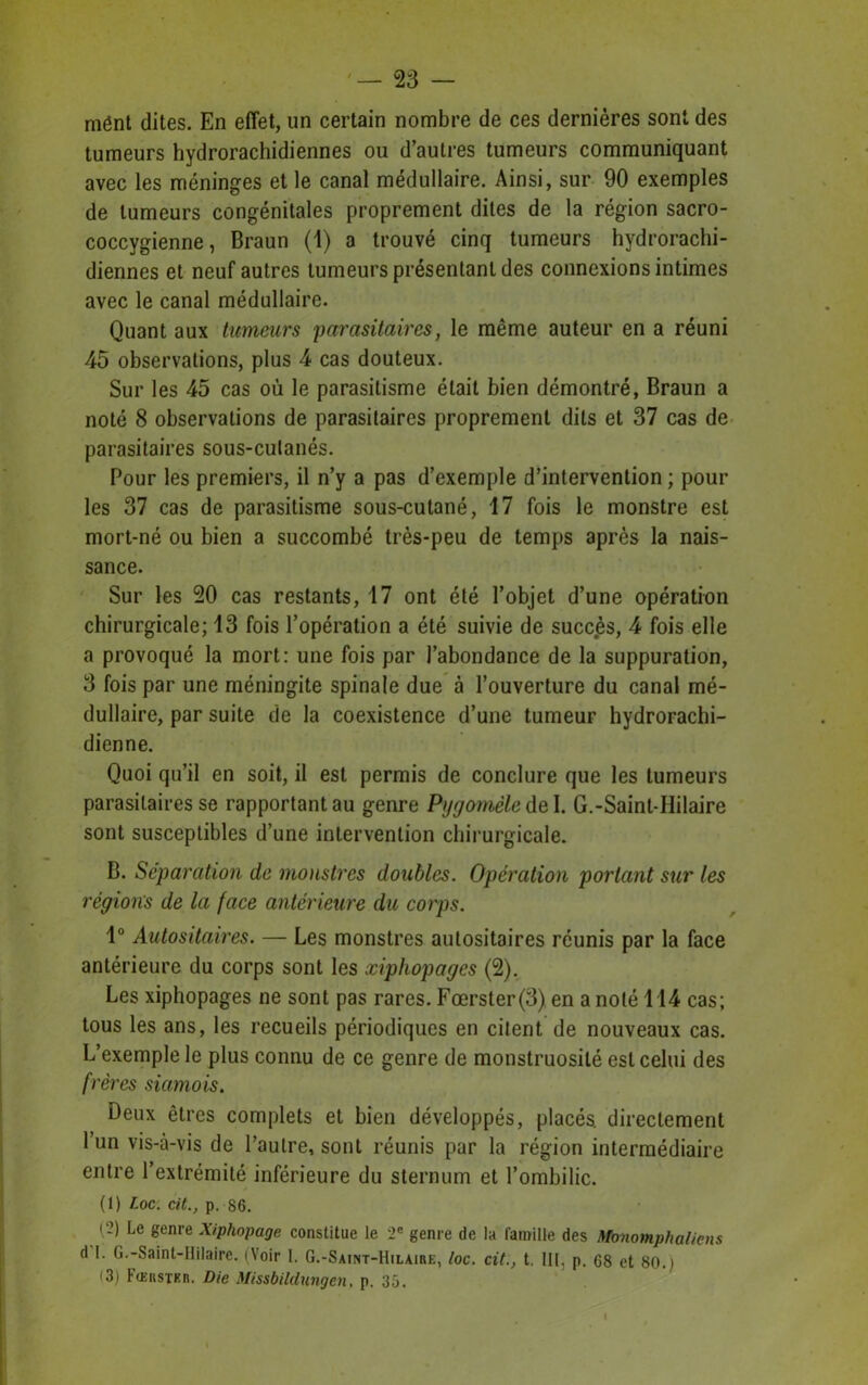 mént dites. En effet, un certain nombre de ces dernières sont des tumeurs hydrorachidiennes ou d’autres tumeurs communiquant avec les méninges et le canal médullaire. Ainsi, sur 90 exemples de tumeurs congénitales proprement dites de la région sacro- coccygienne, Braun (1) a trouvé cinq tumeurs hydrorachi- diennes et neuf autres tumeurs présentant des connexions intimes avec le canal médullaire. Quant aux tumeurs parasitaires, le même auteur en a réuni 45 observations, plus 4 cas douteux. Sur les 45 cas où le parasitisme était bien démontré, Braun a noté 8 observations de parasitaires proprement dits et 37 cas de parasitaires sous-culanés. Pour les premiers, il n’y a pas d’exemple d’intervention ; pour les 37 cas de parasitisme sous-cutané, 17 fois le monstre est mort-né ou bien a succombé très-peu de temps après la nais- sance. Sur les 20 cas restants, 17 ont été l’objet d’une opération chirurgicale; 13 fois l’opération a été suivie de succès, 4 fois elle a provoqué la mort: une fois par l’abondance de la suppuration, 3 fois par une méningite spinale due à l’ouverture du canal mé- dullaire, par suite de la coexistence d’une tumeur hydrorachi- dienne. Quoi qu’il en soit, il est permis de conclure que les tumeurs parasitaires se rapportant au genre Pygomèle del. G.-Saint-Hilaire sont susceptibles d’une intervention chirurgicale. B. Séparation de monstres doubles. Opération portant sur les régions de la face antérieure du corps. 1° Autositaires. — Les monstres autositaires réunis par la face antérieure du corps sont les xiphopages (2). Les xiphopages ne sont pas rares. Fœrster(3) en a noté 114 cas; tous les ans, les recueils périodiques en citent de nouveaux cas. L’exemple le plus connu de ce genre de monstruosité est celui des frères siamois. Deux êtres complets et bien développés, placés, directement l’un vis-à-vis de l’autre, sont réunis par la région intermédiaire entre l’extrémité inférieure du sternum et l’ombilic. (1) Loc. cit., p. S6. (?) Le genre Xiphopage constitue le 2e genre de la famille des Monomphalicns d I. G.-Saint-Hilaire. (Voir 1. G.-Saint-Hilaire, loc. cit., t. III, p. 68 et 80.) (3) Fœrstkr. Die Missbildungcn. p. 35.